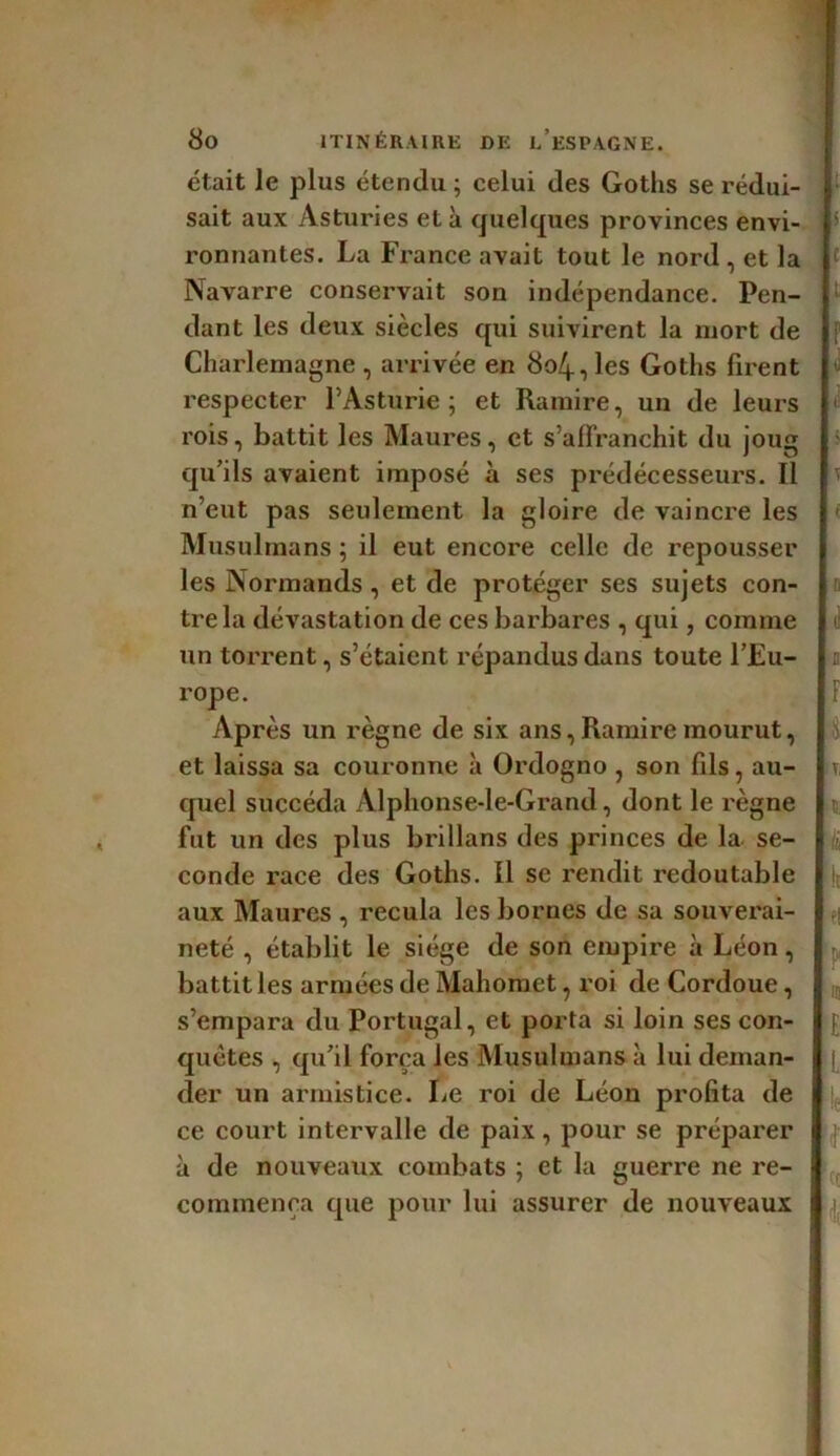 était le plus étendu ; celui des Goths se rédui- sait aux Asturies et à quelques provinces envi- ronnantes. La France avait tout le nord, et la Navarre conservait son indépendance. Pen- dant les deux siècles qui suivirent la mort de Charlemagne , arrivée en 804, les Gotlis firent respecter PAsturie ; et Ramire, un de leurs rois, battit les Maures, et s’affranchit du joug qu’ils avaient imposé à ses prédécesseurs. Il n’eut pas seulement la gloire de vaincre les Musulmans ; il eut encore celle de repousser les Normands , et de protéger ses sujets con- tre la dévastation de ces barbares , qui, comme un torrent, s’étaient répandus dans toute l’Eu- rope. Après un règne de six ans, Ramire mourut, et laissa sa couronne à Ordogno , son fils, au- quel succéda Alphonse-le-Grand, dont le règne fut un des plus brillans des princes de la se- conde race des Goths. 11 se rendit redoutable aux Maures , recula les bornes de sa souverai- neté , établit le siège de son empire à Léon, battit les armées de Mahomet, roi de Cordoue, s’empara du Portugal, et porta si loin ses con- quêtes , qu’il força les Musulmans à lui deman- der un armistice. Le roi de Léon profita de ce court intervalle de paix, pour se préparer à de nouveaux combats ; et la guerre ne re- commença que pour lui assurer de nouveaux