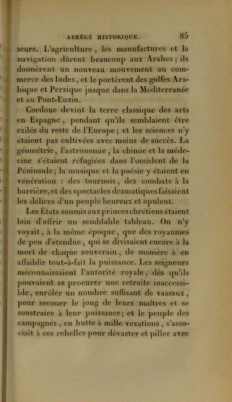 seurs. L’agriculture , les manufactures et la navigation dirent beaucoup aux Arabes ; ils donnèrent un nouveau mouvement au com- merce des Indes, et le portèrent des golfes Ara- bique et Persique jusque dans la Méditerranée et au Pont-Euxin. Cordoue devint la terre classique des arts en Espagne , pendant qu’ils semblaient être exilés du reste de l’Europe; et les sciences n’y étaient pas cultivées avec moins de succès. La géométrie, l’astronomie , la chimie et la méde- cine s’étaient réfugiées dans l’occident de la Péninsule; la musique et la poésie y étaient en vénération : des tournois, des combats à la barrière, et des spectacles dramatiques faisaient les délices d’un peuple heureux et opulent. Les Etats soumis aux princes chrétiens étaient loin d’offrir un semblable tableau. On n’y voyait, à la même époque, que des royaumes de peu d’étendue, qui se divisaient encore à la mort de chaque souverain , de manière à en affaiblir tout-à-fait la puissance. Les seigneurs méconnaissaient l’autorité royale, dès qu’ils pouvaient se procurer une retraite inaccessi- ble, enrôler un nombre suffisant de vassaux, pour secouer le joug de leurs maîtres et se soustraire à leur puissance; et le peuple des campagnes , en butte à mille vexations , s’asso- ciait à ces rebelles pour dévaster et piller avec