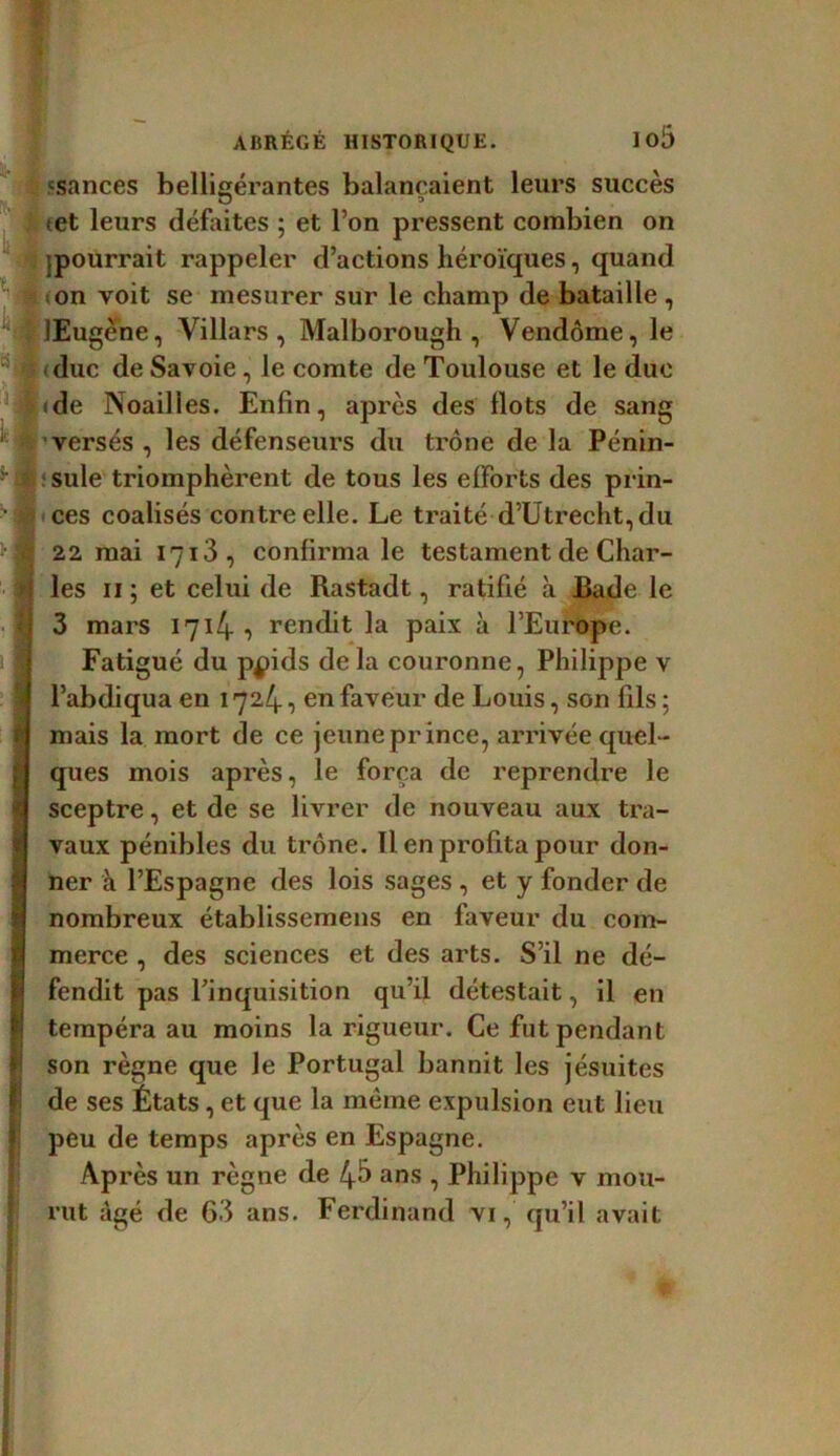 «sances belligérantes balançaient leurs succès i tet leurs défaites ; et l’on pressent combien on {pourrait rappeler d’actions héroïques, quand 4 <on voit se mesurer sur le champ de bataille , ' JEugene, Villars , Malborough , Vendôme, le duc de Savoie, le comte de Toulouse et le due |(de Noailles. Enfin, après des Ilots de sang versés , les défenseurs du trône de la Pénin- sule triomphèrent de tous les efforts des prin- • ces coalisés contre elle. Le traité d’Utrecht, du >§? 22 mai I7i3, confirma le testament de Char- i les 11 ; et celui de Rastadt, ratifié à Bade le I 3 mars 1714- ■> rendit la paix à l’Europe. Fatigué du ppids de la couronne, Philippe v l’abdiqua en 1724, en faveur de Louis, son fils ; mais la mort de ce jeune prince, arrivée quel- ques mois après, le força de reprendre le sceptre, et de se livrer de nouveau aux tra- vaux pénibles du trône. Il en profita pour don- ner à l’Espagne des lois sages , et y fonder de nombreux établissemens en faveur du com- merce , des sciences et des arts. S’il ne dé- fendit pas l’inquisition qu’il détestait, il en tempéra au moins la rigueur. Ce fut pendant son règne que le Portugal bannit les jésuites de ses États, et que la meme expulsion eut lieu peu de temps après en Espagne. Après un règne de 4& ans , Philippe v mou- rut âgé de 63 ans. Ferdinand vi, qu’il avait