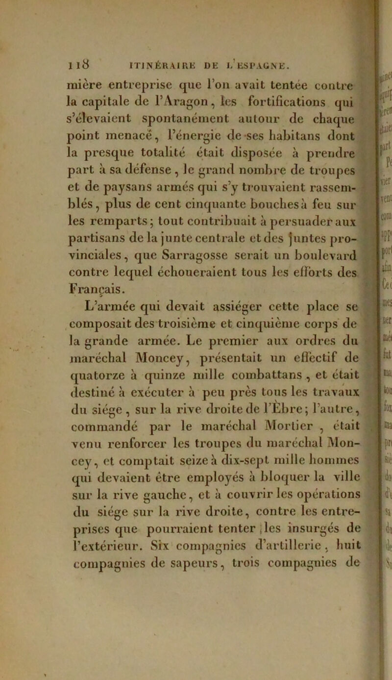 mière entreprise que l’on avait tentee contre la capitale (le l’Aragon, les fortifications qui s’élevaient spontanément autour de chaque point menacé, l’énergie de ses habitans dont la presque totalité était disposée à prendre part à sa défense , le grand nombre de troupes et de paysans armés qui s’y trouvaient rassem- blés , plus de cent cinquante bouchesà feu sur les remparts; tout contribuait à persuader aux partisans de la junte centrale et des juntes pro- vinciales , que Sarragosse serait un boulevard contre lequel échoueraient tous les efforts des Français. L’armée qui devait assiéger cette place se composait des troisième et cinquième corps de la grande armée. Le premier aux ordres du maréchal Moncey, présentait un effectif de quatorze à quinze mille combattans , et était destiné îi exécuter à peu près tous les travaux du siège , sur la rive droite de l’Ebre; l’autre, commandé par le maréchal Mortier , était venu renforcer les troupes du maréchal Mon- cey, et comptait seize à dix-sept mille hommes qui devaient être employés à bloquer la ville sur la rive gauche, et à couvrir les opérations du siège sur la rive droite, contre les entre- prises que pourraient tenter . les insurgés de l’extérieur. Six compagnies d’artillerie. huit compagnies de sapeurs, trois compagnies de