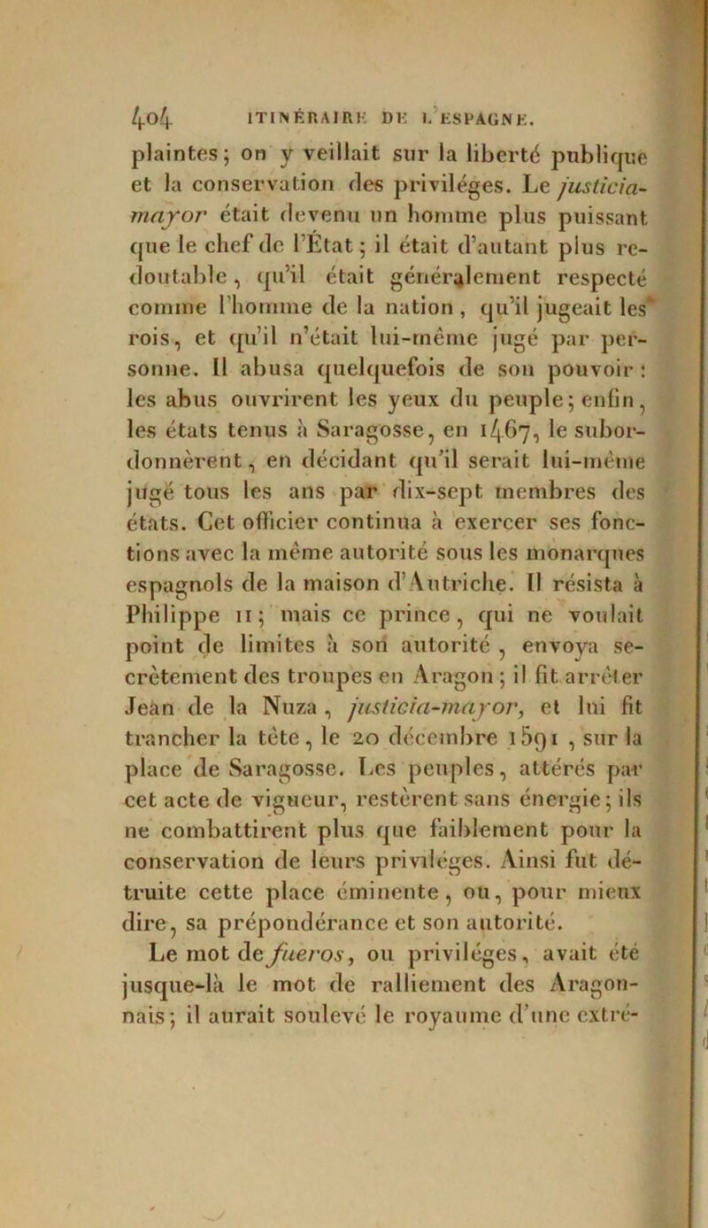 plaintes; on y veillait sur la liberté publique et la conservation des privilèges. Le juslicia- mayor était devenu un homme plus puissant que le chef de l’État; il était d’autant pius re- doutable , qu’il était généralement respecté comme l’homme de la nation , qu’il jugeait les* rois, et qu’il n’était lui-même jugé par per- sonne. Il abusa quelquefois de son pouvoir : les abus ouvrirent les yeux du peuple ; enfin, les états tenus à Saragosse, en 1467, le subor- donnèrent, en décidant qu’il serait lui-même juge tous les ans par dix-sept membres des états. Cet officier continua à exercer ses fonc- tions avec la même autorité sous les monarques espagnols de la maison d’Autriche. Il résista à Philippe 11; mais ce prince, qui ne voulait point de limites à son autorité , envoya se- crètement des troupes en Aragon ; il fit arrêter Jean de la Nuza , jusiieia-mayor, et lui fit trancher la tête, le 20 décembre 15q 1 , sur la place de Saragosse. Les peuples, altérés par cet acte de vigueur, restèrent sans énergie; ils ne combattirent plus que faiblement pour la conservation de leurs privilèges. Ainsi fut dé- truite cette place éminente, ou, pour mieux dire, sa prépondérance et son autorité. Le mot d efieros, ou privilèges, avait été jusque-là le mot de ralliement des Aragon- nais; il aurait soulevé le royaume d’une extré-