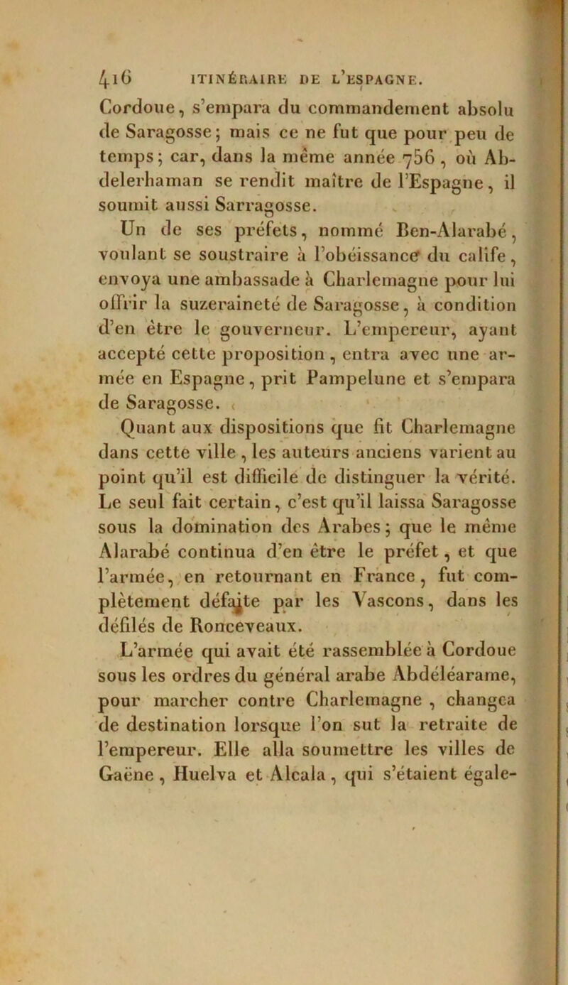 Cordoue, s’empara du commandement absolu de Saragosse; mais ce ne fut que pour peu de temps; car, dans la même année 756, où Ab- delerhaman se rendit maître de l’Espagne, il soumit aussi Sarraçosse. Un de ses préfets, nommé Ben-Alarabé, voulant se soustraire à l’obéissancer du calife, envoya une ambassade à Charlemagne pour lui ollrir la suzeraineté de Saragosse, à condition d’en être le gouverneur. L’empereur, ayant accepté cette proposition , entra avec une ar- mée en Espagne, prit Pampelune et s’empara de Saragosse. Quant aux dispositions que fit Charlemagne dans cette ville , les auteurs anciens varient au point qu’il est difficile de distinguer la vérité. Le seul fait certain, c’est qu’il laissa Saragosse sous la domination des Arabes ; que le même Alarabé continua d’en être le préfet, et que l’armée, en retournant en France, fut com- plètement défaite par les Yascons, dans les défilés de Ronceveaux. L’armée qui avait été rassemblée à Cordoue sous les ordres du général arabe Àbdéléarame, pour marcher contre Charlemagne , changea de destination lorsque l’on sut la retraite de l’empereur. Elle alla soumettre les villes de Gaëne , Huelva et Alcala, qui s’étaient égale-