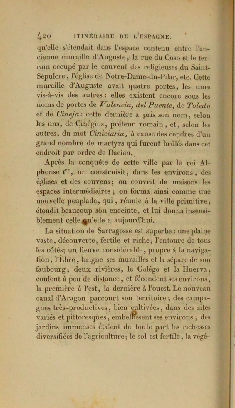 qu’elle s’étendait dans l’espace contenu eh tic l’an- cienne muraille d’Auguste, la rue du Coso et le ter- rain occupé par le couvent des religieuses du Saint- Sépulcre , l’église de Notre-Dame-du-Pilar, etc. Cette muraille d’Auguste avait quatre portes, les unes vis-à-vis des autres : elles existent encore sous les noms de portes de Valencia, del Puente, de Toleclo et de Cinejci: cette dernière a pris son nom, selon les uns, de Cinégius, préteur romain, et, selon les autres, du mot Ciniciaria, à cause des cendres d’un grand nombre de martyrs qui furent brûlés dans cet endroit par ordre de Dacien. Après la conquête de cette ville par le roi Al- phonse Ier, on construisit, dans les environs , des églises et des couvens; on couvrit de maisons les espaces intermédiaires ; on forma ainsi comme une nouvelle peuplade, qui, réunie à la ville primitive, étendit beaucoup son enceinte, et lui donna insensi- blement celle qu’elle a aujourd’hui. La situation de Sarragosse est superbe: une plaine vaste, découverte, fertile et riche, l’entoure de tous les côtés; un fleuve considérable, propre à la naviga- tion, l’Ebre, baigne ses murailles et la sépare de son faubourg; deux rivières, le Galégo et la Huerva, coulent à peu de distance, et fécondent ses environs, la première à l’est, la dernière à l’ouest. Le nouveau canal d’Aragon parcourt son territoire ; des campa- gnes très-productives, bien cultivées, dans des sites variés et pittoresques, embellissent ses environs ; des jardins immenses étalent de toute part les richesses diversifiées de l’agriculture; le sol est fertile, la végé-