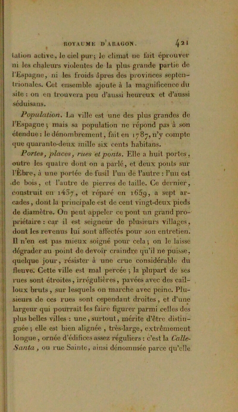 talion active, le ciel pur; le climat ne l’ait éprouver ni las chaleurs violentes de la plus grande partie de l’Espagne, ni les froids Apres des provinces septen- trionales. Cet ensemble ajoute à la magnificence du site : on en trouvera peu d’aussi heureux et d’aussi séduisans. Population. La ville est une des plus grandes de l’Espagne ; mais sa population ne répond pas à son étendue : le dénombrement, fait en 1787, n’y compte que quarante-deux mille six cents habitans. Portes, places, rues et ponts. Elle a huit portes, outre les quatre dont on a parlé, et deux ponts sur l’Ehre, à une portée de fusil l’un de l’autre : l’un est •de bois, et l’autre de pierres de taille. Ce dernier, construit en i407, et réparé en i65q, a sept ar- cades, dont la principale est de cent vingt-deux pieds de diamètre. On peut appeler ce pont un grand pro- priétaire : car il est seigneur de plusieurs villages, dont les revenus lui sont affectés pour son entretien. Il n’en est pas mieux soigné pour cela ; on le laisse dégrader au point de devoir craindre qu’il ne puisse, quelque jour, résister à une crue considérable du fleuve. Cette ville est mal percée ; la plupart de ses rues sont éti’oites, irrégulières, pavées avec des cail- loux bruts , sur lesquels on marche avec peine. Plu- sieurs de ces rues sont cependant droites, et d’une largeur qui pourrait les faire figurer parmi celles des plus belles villes : une, surtout, mérite d’être distin- guée; elle est bien alignée , très-large, extrêmement longue, ornée d’édifices assez réguliers : c’est la Calle- Santa , ou rue Sainte, ainsi dénommée parce qu’elle