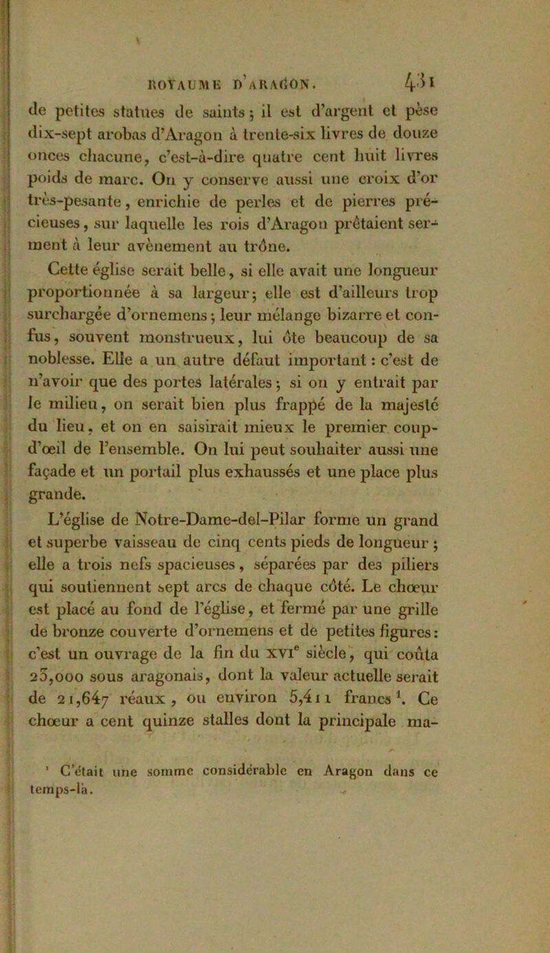 \ ROYAUME I)’aRA<jON. 4^ de petites statues de saints ; il est d’argent et pèse dix-sept arobas d’Aragon à trente-six livres de douze onces chacune, c’est-à-dire quatre cent huit livres poids de marc. On y conserve aussi une croix d'or très-pesante, enrichie de perles et de pierres pré- cieuses, sur laquelle les rois d’Aragon prêtaient ser-4 inent à leur avènement au trône. Cette église serait belle, si elle avait une longueur proportionnée à sa largeur; elle est d’ailleurs trop surchargée d’ornemens; leur mélange bizarre et con- fus, souvent monstrueux, lui ôte beaucoup de sa noblesse. Elle a un autre défaut important : c’est de n’avoir que des portes latérales ; si on y entrait par le milieu, on serait bien plus frappé de la majesté du lieu, et on en saisirait mieux le premier coup- d’œil de l’ensemble. On lui peut souhaiter aussi une façade et un portail plus exhaussés et une place plus grande. L’église de Notre-Dame-del-Pilar forme un grand et superbe vaisseau de cinq cents pieds de longueur ; elle a trois nefs spacieuses, séparées par des piliers qui soutiennent sept arcs de chaque côté. Le choeur est placé au fond de l'église, et fermé par une grille de bronze couverte d’ornemens et de petites figures: c’est un ouvrage de la fin du XVIe siècle, qui coûta 20,000 sous aragonais, dont la valeur actuelle serait de 2 i ,647 l’éaux , ou environ 5,4 t 1 francs 1. Ce chœur a cent quinze stalles dont la principale ma- 1 C’était une somme considérable en Aragon dans ce temps-là.