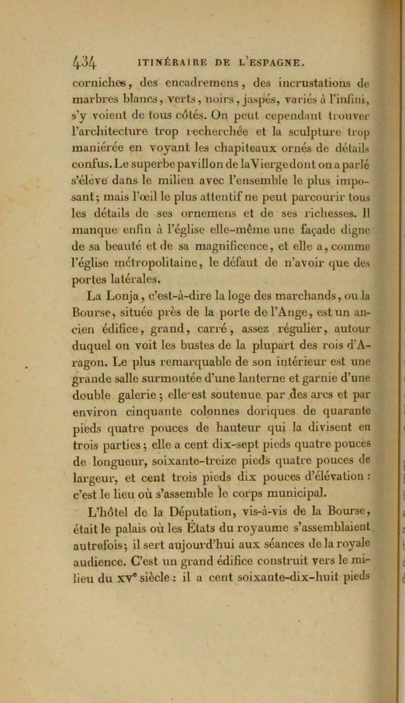 corniches, des encadremens, des incrustations de marbres blancs, verts, noirs , jaspés, variés à l’infini, s’y voient de tous cotés. On peut cependant trouver l’architecture trop recherchée et la sculpture trop maniérée en voyant les chapiteaux ornés de détails confus. Le superbe pavillon de laViergedont on a parlé s’élève dans le milien avec l’ensemble le plus impo- sant; mais l’œil le plus attentif ne peut parcourir tous les détails de ses ornemens et de ses richesses. 11 manque enfin à l’église elle-même une façade digne de sa beauté et de sa magnificence, et elle a, comme l’église métropolitaine, le défaut de n’avoir que des portes latérales. La Lonja, c’est-à-dire la loge des marchands, ou la Bourse, située près de la porte de l’Ange, est un an- cien édifice, grand, carré, assez régulier, autour duquel on voit les bustes de la plupart des rois d’A- ragon. Le plus remarquable de son intérieur est une grande salle surmontée d’une lanterne et garnie d’une double galerie ; elle est soutenue par des arcs et par environ cinquante colonnes doriques de quarante pieds quatre pouces de hauteur qui la divisent en trois parties ; elle a cent dix-sept pieds quatre poucës de longueur, soixante-treize pieds quatre pouces de largeur, et cent trois pieds dix pouces d’élévation : c’est le lieu où s’assemble le corps municipal. L’hôtel de la Députation, vis-à-vis de la Bourse, était le palais où les États du royaume s’assemblaient. autrefois-, il sert aujourd’hui aux séances de la royale audience. C’est un grand édifice construit vers le mi- lieu du XVe siècle : il a cent soixante-dix-huit pieds