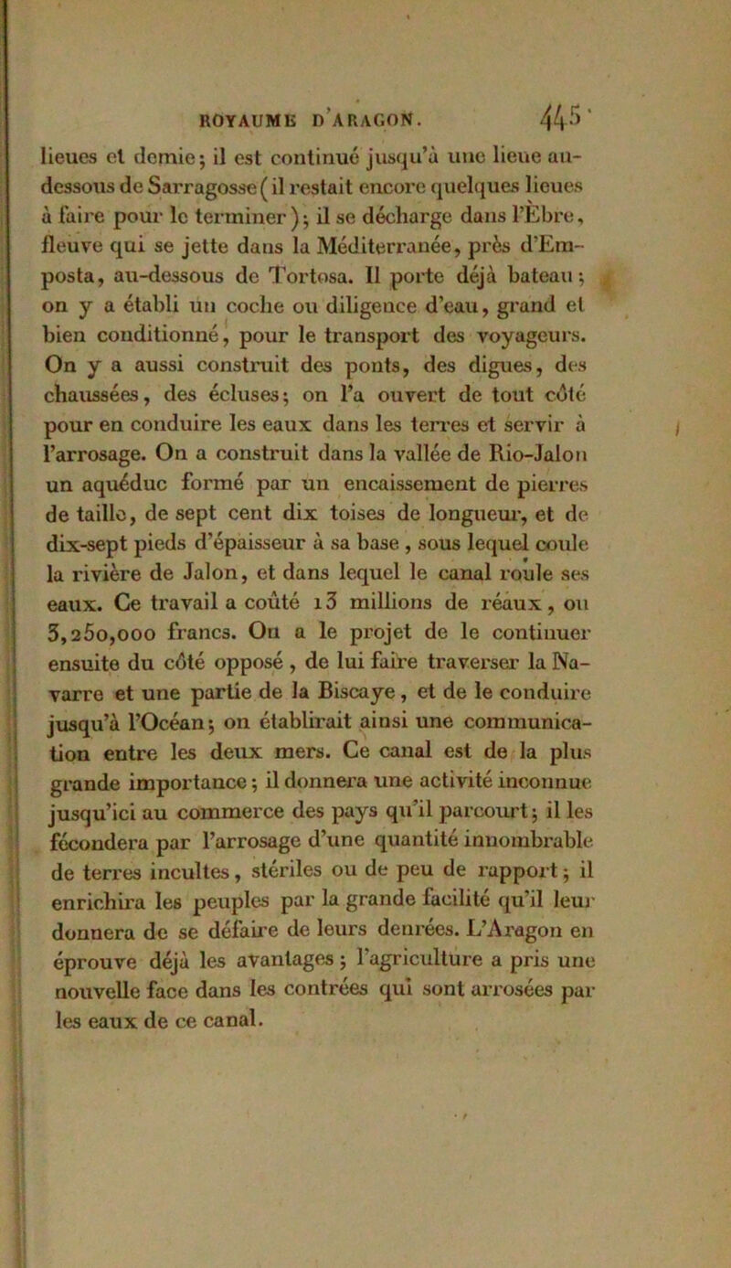 lieues el demie; il est continué jusqu’à une lieue au- dessous de Sarragosse( il restait encore quelques lieues à faire pour le terminer ) ; il se décharge dans l’Ebre, fleuve qui se jette dans la Méditerranée, près d’Em- posta, au-dessous de Tortosa. Il porte déjà bateau; on y a établi un coche ou diligence d’eau, grand et bien conditionné, pour le transport des voyageurs. On y a aussi construit des ponts, des digues, des chaussées, des écluses; on l’a ouvert de tout coté pour en conduire les eaux dans les terres et servir à l’arrosage. On a construit dans la vallée de Rio-Jalon un aqueduc formé par un encaissement de pierres de taille, de sept cent dix toises de longueur, et de dix-sept pieds d’épaisseur à sa base , sous lequel coule la rivière de Jalon, et dans lequel le canal roule ses eaux. Ce travail a coûté i3 millions de réaux, ou 3,25o,ooo francs. On a le projet de le continuer ensuite du côté opposé , de lui faire traverser la Na- varre et une partie de la Biscaye, et de le conduire jusqu’à l’Océan; on établirait ainsi une communica- tion entre les deux mers. Ce canal est de la plus grande importance ; il donnera une activité inconnue jusqu’ici au commerce des pays qu’il parcourt; il les fécondera par l’arrosage d’une quantité innombrable de terres incultes, stériles ou de peu de rapport ; il enrichira les peuples par la grande facilite qu’il leur donnera de se défaire de leurs denrées. L’Aragon en éprouve déjà les avantages ; l’agriculture a pris une nouvelle face dans les contrées qui sont arrosées par les eaux de ce canal.