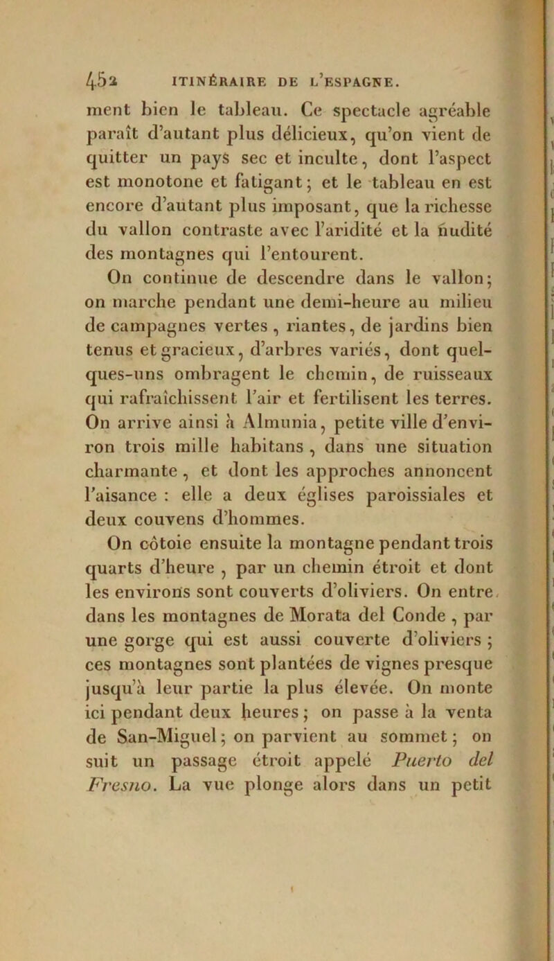 ment bien le tableau. Ce spectacle agréable paraît d’autant plus délicieux, qu’on vient de quitter un pays sec et inculte, dont l’aspect est monotone et fatigant; et le tableau en est encore d’autant plus imposant, que la richesse du vallon contraste avec l’aridité et la nudité des montagnes qui l’entourent. On continue de descendre dans le vallon; on marche pendant une demi-heure au milieu de campagnes vertes , riantes, de jardins bien tenus et gracieux, d’arbres variés, dont quel- ques-uns ombragent le chemin, de ruisseaux qui rafraîchissent l’air et fertilisent les terres. On arrive ainsi à Almunia, petite ville d’envi- ron trois mille habitans , dans une situation charmante , et dont les approches annoncent l’aisance : elle a deux églises paroissiales et deux couvens d’hommes. On côtoie ensuite la montagne pendant trois quarts d’heure , par un chemin étroit et dont les environs sont couverts d’oliviers. On entre dans les montagnes de Morata del Coude , par une gorge qui est aussi couverte d’oliviers ; ces montagnes sont plantées de vignes presque jusqu’à leur partie la plus élevée. On monte ici pendant deux heures ; on passe à la venta de San-Miguel ; on parvient au sommet; on suit un passage étroit appelé Puerto del Fresno. La vue plonge alors dans un petit