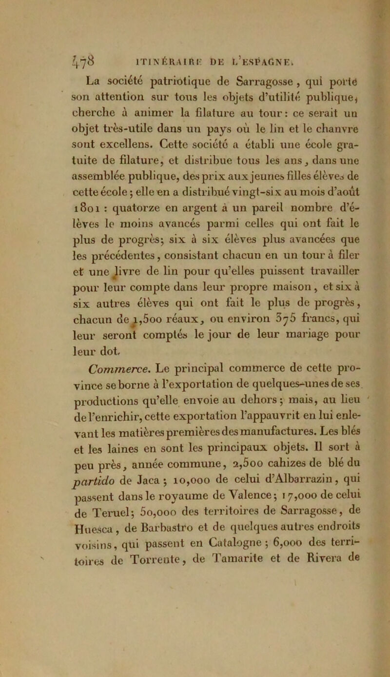 La société patriotique de Sarragosse , qui polie son attention sur tous les objets d’utilité publique* cherche à animer la filature au tour : ce serait un objet très-utile dans un pays où le lin et le chanvre sont excellens. Cette société a établi une école gra- tuite de filature, et distribue tous les ans, dans une assemblée publique, des prix aux jeunes filles élèves de cette école ; elle en a distribué vingt-six au mois d’août 1801 : quatorze en argent à un pareil nombre d’é- lèves le moins avancés parmi celles qui ont fait le plus de progrès5 six à six élèves plus avancées que les précédentes, consistant chacun en un tour à filer et une hvre de lin pour qu’elles puissent travailler pour leur compte dans leur propre maison, et six à six autres élèves qui ont fait le plus de progrès, chacun de i,5oo réaux, ou environ 5j5 francs, qui leur seront comptés le jour de leur mariage pour leur dot. Commerce. Le principal commerce de cette pro- vince se borne à l’exportation de quelques-unes de ses productions qu’elle envoie au dehors; mais, au heu de l’enrichir, cette exportation l’appauvrit en lui enle- vant les matières premières des manufactures. Les blés et les laines en sont les principaux objets. 11 sort à peu près, année commune, 2,5oo cahizes de blé du particlo de Jaca ; 10,000 de celui d’Albarrazin, qui passent dans le royaume de Valence; 17,000 de celui de Teruel; 5o,ooo des territoires de Sarragosse, de Huesca , de Barbastro et de quelques autres endroits voisins, qui passent en Catalogne; 6,000 des terri- toires de Torrente, de Tamarite et de Rivera de