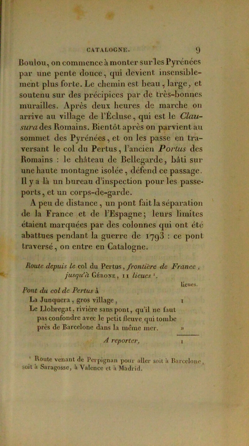 Boulou, on commence à monter sur les Pyrénées par une pente douce, qui devient insensible- ment plus forte. Le chemin est beau , large, et soutenu sur des précipices par de très-bonnes murailles. Après deux heures de marche on arrive au village de l’Écluse, qui est le Clau- sura des Romains. Bientôt après on parvient au sommet des Pyrénées, et on les passe en tra- versant le col du Pertus, l’ancien Portas des Romains : le château de Bellegarde, bâti sur une haute montagne isolée , défend ce passage. Il y a là un bureau d’inspection pour les passe- ports, et un eorps-de-garde. A peu de distance , un pont fait la séparation de la France et de l’Espagne; leurs limites étaient marquées par des colonnes qui ont été abattues pendant la guerre de 1793 : ce pont traversé, on entre en Catalogne. Route depuis le col du Pertus, frontière de France, jusqu’à Gérone , 11 lieues 1. lieues. Pont du col de Pertus à La Junquera , gros village . 1 Le I.lobregat. rivière sans pont, qu’il ne faut pas confondre avec le petit fleuve qui tombe près de Barcelone dans la meme nier. » A reporter, x Boute venant de Perpignan pour aller soit ii Barcelone, soit h Saragosse, a Valence et 'a Madrid.