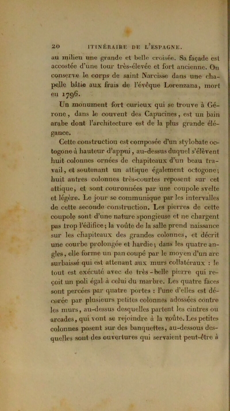 au milieu une grande et belle croisée. Sa façade est accostée d’une tour très-élevée et fort ancienne. On conserve; le corps de saint Narcisse dans une cha- pelle bâtie aux frais de l’évcque Lorenzana, mort en 1796. Un monument fort curieux qui se trouve à Gé- rone , dans le couvent des Capucines, est un bain arabe dont l’architecture est de la plus grande élé- gance. Cette construction est composée d’un stylobate oc- togone à hauteur d’appui, au-dessus duquel s’élèvent huit colonnes ornées de chapiteaux d’un beau tra- vail, et soutenant un attique également octogone; huit autres colonnes très-courtes reposent sur cet attique, et sont couronnées par une coupole svelte et légère. Le jour se communique par les intervalles de cette seconde construction. Les pierres de cette coupole sont d’une natiu-e spongieuse et ne chargent pas trop l’édifice; la voûte de la salle prend naissance sur les chapiteaux des grandes colonnes, et décrit une courbe prolongée et hardie ; dans les quatre an- gles, elle forme un pan coupé par le moyen d’un arc surbaissé qui est attenant aux murs collatéraux : le tout est exécuté avec de très-belle pierre qui re- çoit un poli égal à celui du marbre. Les quatre faces sont percées par quatre portes : l’une d’elles est dé- corée par plusieurs petites colonnes adossées contre les inui*s, au-dessus desquelles partent les cintres ou arcades, qui vont se rejoindre à la voûte. Les petites colonnes posent sur des banquettes, au-dessous des- quelles sont des ouvertures qui servaient peut-être à