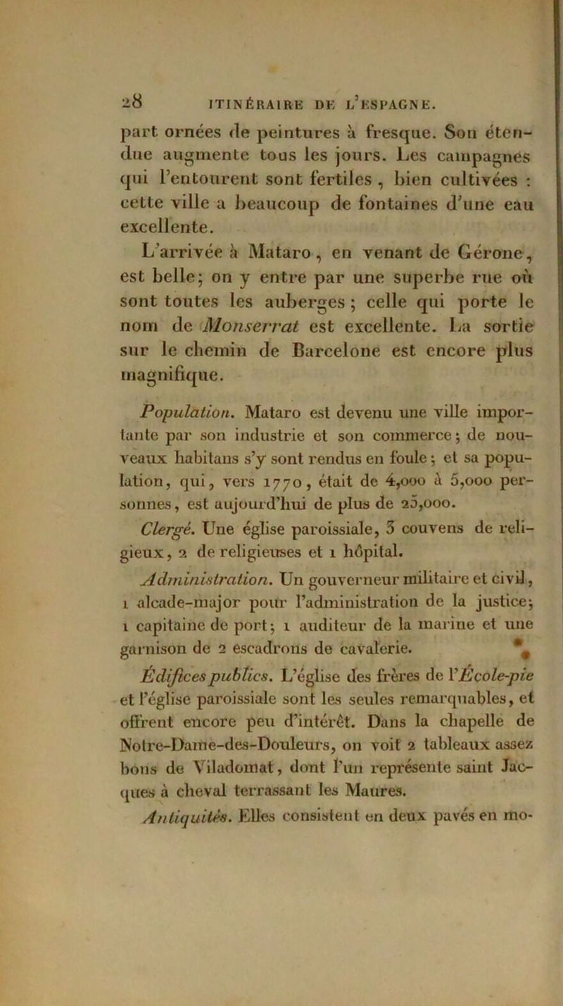 part ornées de peintures à fresque. Son éten- due augmente tous les jours. Les campagnes qui l’entourent sont fertiles , bien cultivées : cette ville a beaucoup de fontaines d’une eau excellente. L’arrivée à Mataro, en venant de Gérone, est belle; on y entre par une superbe rue où sont toutes les auberges ; celle qui porte le nom de Monserrat est excellente. La sortie sur le chemin de Barcelone est encore plus magnifique. Population. Mataro est devenu une ville impor- tante par son industrie et son commerce; de nou- veaux liabitans s’y sont rendus en foule ; et sa popu- lation, qui, vers 1770, était de 4,000 à 5,000 per- sonnes , est aujourd’hui de plus de 26,000. Clergé. Une église paroissiale, 3 couvens de reli- gieux, 2 de religieuses et 1 hôpital. Administration. Un gouverneur militaire et civil, î alcade-major pour l’administration de la justice; 1 capitaine de port; 1 auditeur de la marine et une garnison de 2 escadrons de cavalerie. *# Édifi ces publics. L’église des frères de YÉcole-pie et l’église paroissiale sont les seules remarquables, et offrent encore peu d’intérêt. Dans la chapelle de Notre-Dame-des-Douleurs, on voit 2 tableaux assez, bons de Viladomat, dont l’un représente saint Jac- ques à cheval terrassant les Maures. Antiquités. Elles consistent en deux pavés en mo-