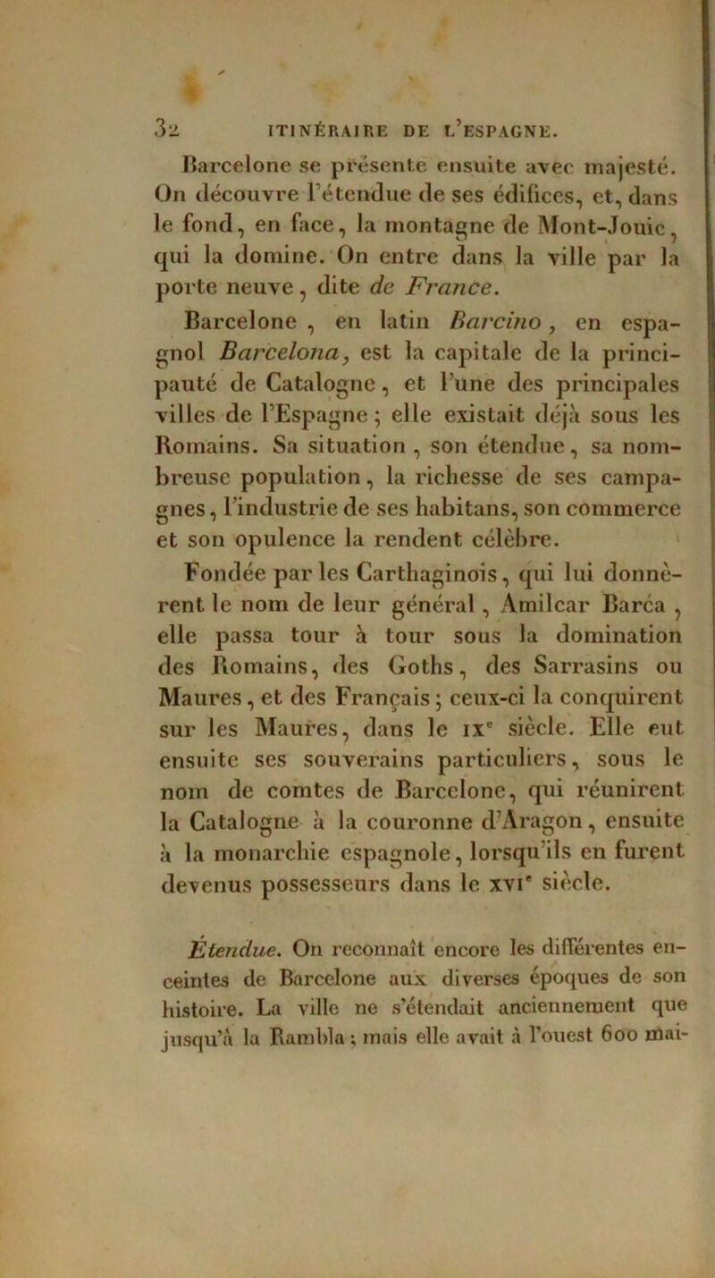 Barcelone se présente ensuite avec majesté. On découvre l’étendue de ses édifices, et, dans le fond, en face, la montagne de Mont-Jouic, qui la domine. On entre dans la ville par la porte neuve, dite de France. Barcelone , en latin Barcino, en espa- gnol Barcelona, est la capitale de la princi- pauté de Catalogne, et l’une des principales villes de l’Espagne ; elle existait déjà sous les Romains. Sa situation , son étendue, sa nom- breuse population, la richesse de ses campa- gnes , l’industrie de ses habitans, son commerce et son opulence la rendent célèbre. Fondée parles Carthaginois, qui lui donnè- rent le nom de leur général, Amilcar Barca , elle passa tour à tour sous la domination des Romains, des Goths, des Sarrasins ou Maures, et des Français ; ceux-ci la conquirent sur les Maures, dans le ixe siècle. Elle eut ensuite ses souverains particuliers, sous le nom de comtes de Barcelone, qui réunirent la Catalogne à la couronne d’Aragon, ensuite à la monarchie espagnole, lorsqu’ils en furent devenus possesseurs dans le xvi* siècle. Étendue. On reconnaît encore les différentes en- ceintes de Barcelone aux diverses époques de son histoire. La ville ne s’étendait anciennement que jusqu’à la Rambla ; mais elle avait à l'ouest 600 mai-