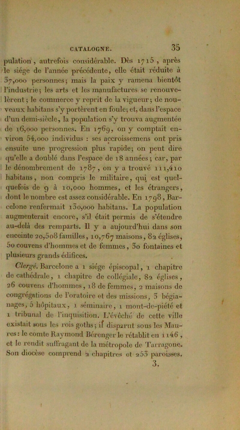 pulation , autrefois considérable. Dès 1715, après le siège de l’année précédente, elle était réduite à 07,000 personnes; mais la paix y ramena bientôt l’industrie ; les arts et les manufactures se renouve- lèrent ; le commerce y reprit de la vigueur ; de nou- veaux habitans s’y portèrent en foule; et, dans l’espace d’un demi-siècle, la population s’y trouva augmentée de 16,000 personnes. En 1769, on y comptait en- viron 54,000 individus : ses accroissemens ont pris ensuite une progression plus rapide; on peut dire qu’elle a doublé dans l’espace de 18 années ; car, par le dénombrement de 1787, on y a trouvé m,4io habitans, non compris le militaire, qui est quel- quefois de 9 à 10,000 hommes, et les étrangers, dont le nombre est assez considérable. En 1798, Bar- celone renfermait i5o,ooo habitans. La population augmenterait encore, s’il était permis de s’étendre au-delà des remparts. Il y a aujourd’hui dans son enceinte 20,5o8familles, 10,767 maisons, 82 églises, 5o couvens d’hommes et de femmes, 3o fontaines et plusieurs grands édifices. Clergé. Barcelone a 1 siège épiscopal, 1 chapitre de cathédrale, 1 chapitre de collégiale, 82 églises, 26 couvens d’hommes, 18 de femmes, 2 maisons de congrégations de l’oratoire et des missions, 3 bégia- nages, 5 hôpitaux, 1 séminaire, 1 mont-de-piété et 1 tribunal de l’inquisition. L’évêché’ de cette ville existait sous les rois goths; if disparut sous las Mau- res : le comte Raymond Bérenger le rétablit en 1 i4b', et le rendit suflragant de la métropole de Tarragone. Son diocèse comprend 2 chapitres cl a53 paroisses. 3.