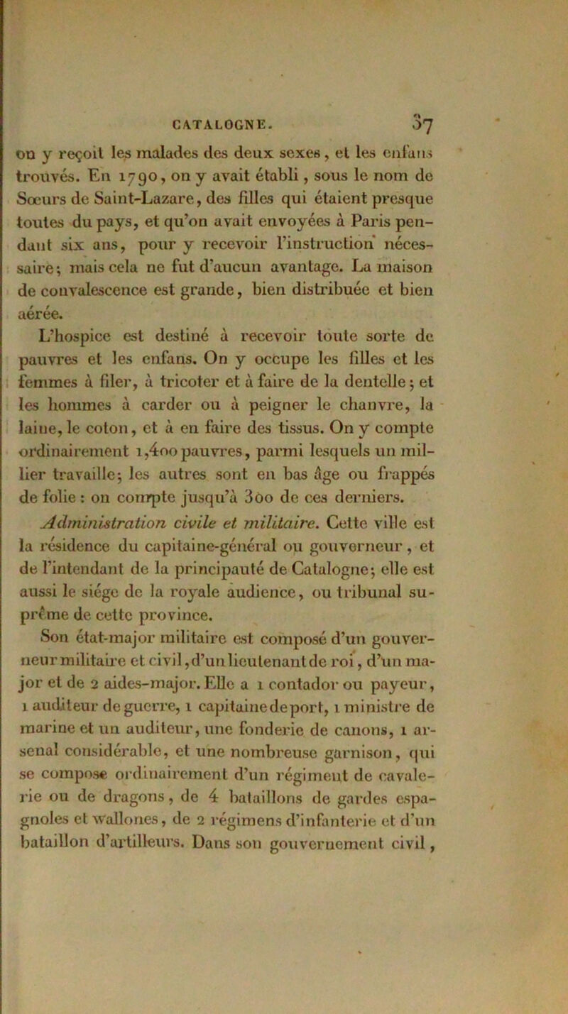 on y reçoit les malades des deux sexes, et les enfans trouvés. En 1790, on y avait établi, sous le nom de Soeurs de Saint-Lazare, des filles qui étaient presque toutes du pays, et qu’on avait envoyées à Paris pen- dant six ans, pour y recevoir l’instruction néces- saire ; mais cela ne fut d’aucun avantage. La maison de convalescence est grande, bien distribuée et bien aérée. L’hospice est destiné à recevoir toute sorte de pauvres et les cnfans. On y occupe les filles et les femmes à filer, à tricoter et à faire de la dentelle; et les hommes à carder ou à peigner le chanvre, la laine,le coton, et à en faire des tissus. On y compte ordinairement i,4oopauvres, parmi lesquels un mil- lier travaille; les autres sont en bas âge ou frappés de folie : on compte jusqu’à 3oo de ces derniers. Administration civile et militaire. Cette ville est la résidence du capitaine-général ou gouverneur, et de l’intendant de la principauté de Catalogne; elle est aussi le siège de la royale audience, ou tribunal su- prême de cette province. Son état-major militaire est composé d’un gouver- neur militaire et civil, d’un lieutenant de roi, d’un ma- jor et de 2 aides-major. Elle a 1 contador ou payeur, 1 auditeur de guerre, 1 capitaine de port, 1 ministre de marine et un auditeur, une fonderie de canons, 1 ar- senal considérable, et une nombreuse garnison, qui se compose ordinairement d’un régiment de cavale- rie ou de dragons, de 4 bataillons de gardes espa- gnoles et Wallones, de 2 régimens d’infanterie et d’un bataillon d’artilleurs. Dans son gouvernement civil,