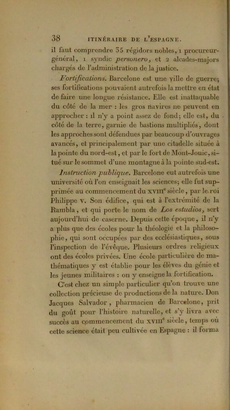 il faut comprendre 55 régidors nobles, 1 procureur- général, 1 syndic personero, et 2 alcades-majors chargés de l’administration de la justice. Fortifications. Barcelone est une ville de guerre; j ses fortifications pouvaient autrefois la mettre en état de faire une longue résistance. Elle est inattaquable du côté de la mer : les gros navires ne peuvent en approcher : il n’y a point assez de fond; elle est, du I coté de la terre, garnie de bastions multipliés, dont les approches sont défendues par beaucoup d’ouvrages avancés, et principalement par une citadelle située à la pointe du nord-est, et par le fort de Mout-Jouic, si- tué sur le sommet d’une montagne à la pointe sud-est. Instruction publique. Barcelone eut autrefois une université où l’on enseignait les sciences; elle fut sup - primée au commencement du xviii0 siècle, par le. roi Philippe V. Son édifice, qui est à l’extrémité de la R'ambla, et qui porte le nom de Los estudios, sert aujourd’hui de caserne. Depuis cette époque, il n’y a plus que des écoles pour la théologie et la philoso- phie, qui sont occupées par des ecclésiastiques, sous l’inspection de l’évêque. Plusieurs ordres religieux ont des écoles privées. Une école particulière de ma- thématiques y est établie pour les élèves du génie et les jeunes militaires : on y enseigne la fortification. C’est chez un simple particulier qu’on trouve une collection précieuse de productions de la nature. Don Jacques Salvador , pharmacien de Barcelone, prit du goût pour l’histoire naturelle, et s’y livra avec succès au commencement du xvin0 siècle, temps où cette science était peu cultivée en Espagne : il forma