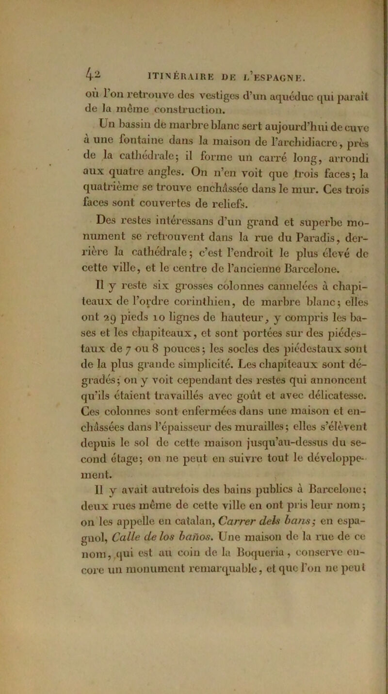 où 1 on retrouve des vestiges d’un aqueduc qui paraît de la même construction. Un l)assin de marbre blanc sert aujourd’hui de cuve a une fontaine dans la maison de l’archidiacre, près de la cathédrale; il forme un carré long, arrondi aux quatre angles. On n’en voit que trois faces ; la quatrième se trouve enchâssée dans le mur. Ces trois faces sont couvertes de reliefs. Des restes intéressans d’un grand et superbe mo- nument se retrouvent dans la rue du Paradis, der- rière la cathédrale; c’est l’endroit le plus élevé de cette ville, et le centre de l’ancienne Barcelone. Il y reste six grosses colonnes cannelées à chapi- teaux de l’ordre corinthien, de marbre blanc; elles ont 29 pieds 10 lignes de hauteur, y compris les ba- ses et les chapiteaux, et sont portées sur des piédes- taux de 7 ou 8 pouces ; les socles des piédestaux sont de la plus grande simplicité. Les chapiteaux sont dé- gradés; on y voit cependant des restes qui annoncent qu’ils étaient travaillés avec goût et avec délicatesse. Ces colonnes sont enfermées dans une maison et en- châssées dans l’épaisseur des murailles ; elles s’élèvent depuis le sol de cette maison jusqu’au-dessus du se- cond étage; on ne peut en suivi’e tout le développe- ment. 11 y avait autrefois des bains publics à Barcelone; deux rues même, de cette ville en ont pris leur nom ; on les appelle en catalan, Carrer deh bans; en espa- gnol, Calle delos banos. Une maison de la rue de ce nom, qui est au coin de la Boqueria, conserve en- core un monument remarquable, et que l’on ne peut