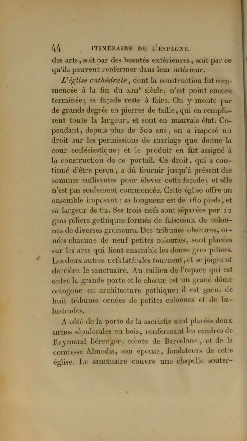 des arts, soit par des beautés extérieures, soit par ce qu’ils peuvent renfermer dans leur intérieur. L'église cathédrale, dont la construction fut com- mencée à la fin du xme siècle, n’est point encore terminée; sa façade reste à faire. On y monte par de grands degrés en pierres de taille, qui en remplis- sent toute la largeur, et sont en mauvais état. Ce- pendant, depuis plus de 3oo ans, on a imposé un droit sur les permissions de mariage que donne la cour ecclésiastique; et le produit en fut assigné à la construction de ce portail. Ce droit, qui a con- tinué d’être perçu , a dû fournir jusqu’à présent des sommes suffisantes pour élever cette façade; et elle n’est pas seulement commencée. Cette église offre un ensemble imposant : sa longueur est de 160 pieds, et sa largeur de 62. Ses trois nefs sont séparées par 12 gros piliers gothiques formés de faisceaux de colon- nes de diverses grosseurs. Des tribunes obscures, or- nées chacune de neuf petites colonnes, sont placées sur les arcs qui lient ensemble les douze gros piliers. Les deux autres nefs latérales tournent, et se joignent derrière le sanctuaire. Au milieu de l’espace qui est entre la grande porte et le chœur est un grand dôme octogone en architecture gothique; il est garni de huit tribunes ornées de petites colonnes et de ba- lustrades. A côté de la porte de la sacristie sont placées deux urnes sépulcrales en bois, renfermant les cendres de Raymond Bérenger, comte de Barcelone , et de la comtesse Àlmodis, son épouse, fondateurs de cette église. Le sanctuaire couvre une chapelle sou ter-