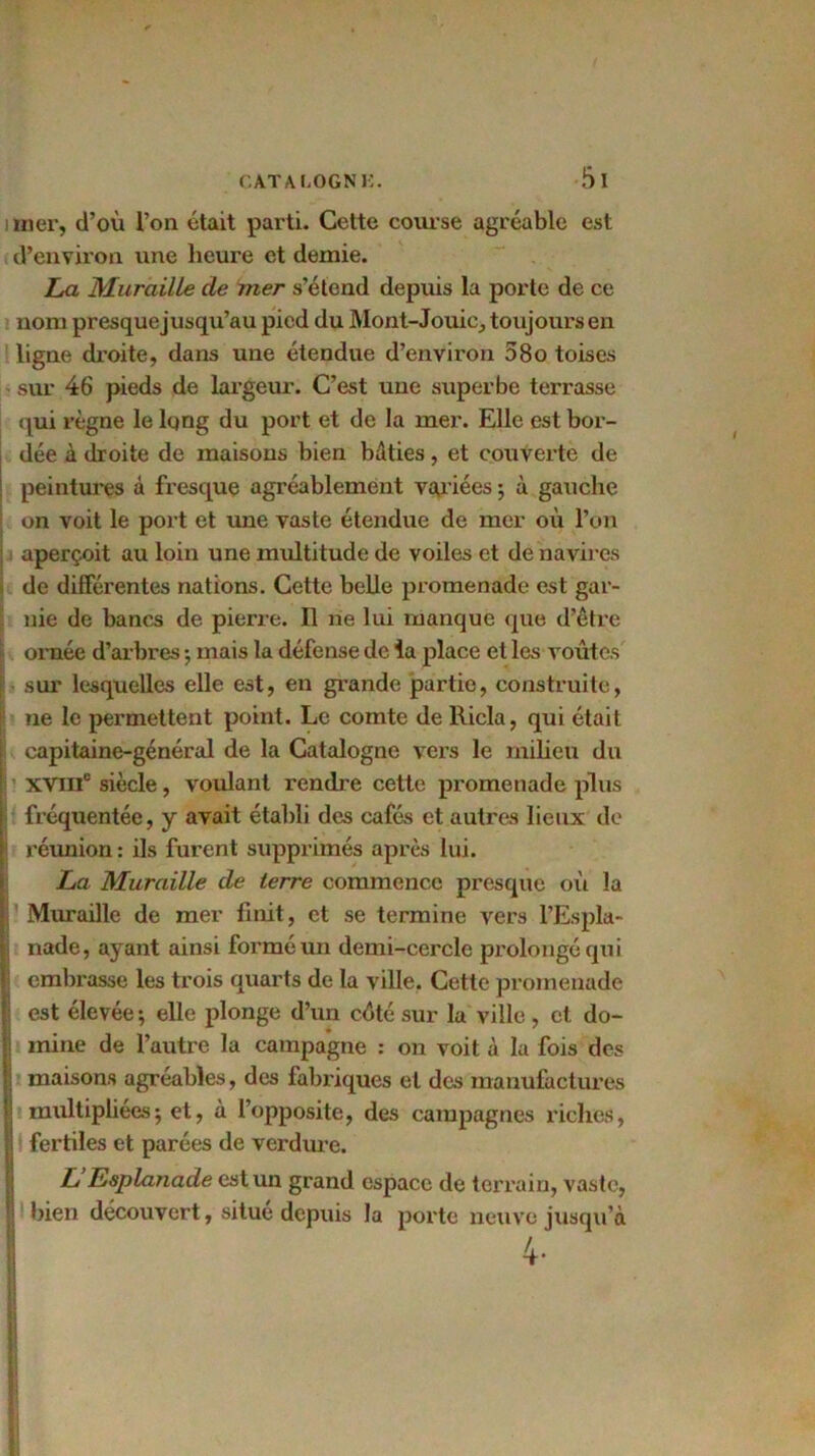 imer, d’où l’on était parti. Cette covirse agréable est d’environ une heure et demie. La Muraille de mer s’étend depuis la porte de ce nom presque jusqu’au pied du Mont-Jouic, toujours en ligne droite, dans une étendue d’environ 58o toises sur 46 pieds de largeur. C’est une superbe terrasse qui règne le long du port et de la mer. Elle est bor- dée à droite de maisons bien bâties, et couverte de peintures â fresque agréablement variées ; à gauche on voit le port et une vaste étendue de mer où l’on aperçoit au loin une multitude de voiles et de navires de différentes nations. Cette belle promenade est gar- nie de bancs de pierre. Il ne lui manque que d’être ornée d’arbres -, mais la défense de la place et les voûtes sur lesquelles elle est, en grande partie, construite, ne le permettent point. Le comte de llicla, qui était capitaine-général de la Catalogne vers le milieu du XVIIIe siècle, voulant rendre cette promenade plus fréquentée, y avait établi des cafés et autres lieux de réunion: ils furent supprimés après lui. La Muraille de terre commence presque 011 la Muraille de mer finit, et se termine vers l’Espla- nade, ayant ainsi formé un demi-cercle prolongé qui embrasse les trois quarts de la ville. Cette promenade est élevée ; elle plonge d’un côté sur la ville , et do- mine de l’autre la campagne : on voit à la fois des maisons agréables, des fabriques et des manufactures multipliéesj et, à l’opposite, des campagnes riches, fertiles et parées de verdure. L Esplanade est un grand espace de terrain, vaste, : bien découvert, situe depuis la porte neuve jusqu’à 4-