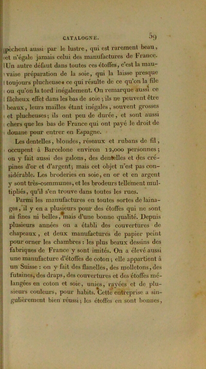 Il pèchent aussi par le lustre, qui est rarement beau, et n’égale jamais celui des manufactures de h rance. fUn autre défaut dans toutes ces étoffes, c’est la mau- vaise préparation de la soie, qui la laisse presque î toujours plucheuse« ce qui résulte de ce qu’on la file ou qu’on la tord inégalement. On remarque aussi ce I fâcheux effet dans les bas de soie •, ils ne peuvent être beaux, leurs mailles étant inégales, souvent grosses et plucheuses ; ils ont peu de durée, et sont aussi chers que les bas de France qui ont payé le droit de douane pour entrer en Espagne. Les dentelles, blondes, réseaux et rubans de fil, occupent à Barcelone environ 12,000 personnes; on y fait aussi des galons, des dentelles et des cré- pines d’or et d’argent; mais cet objet n’est pas con- sidérable. Les broderies en soie, en or et en argent y sont très-communes, et les brodeurs tellement mul- tipliés, qu’il s’en trouve dans toutes les rues. Parmi les manufactures en toutes sortes de laina- ges, il y en a plusieurs pour des étoffes qui 11e sont ni fines ni belles /mais d’une bonne qualité. Depuis plusieurs années on a établi des couvertures de chapeaux , et deux manufactures de papier peint pour orner les chambres : les plus beaux dessins des fabriques de France y sont imités. On a élevé aussi une manufacture d’étoffes de coton ; elle appartient à un Suisse : on y fait des flanelles, des molletons,des futaines, des draps, des couvertures et des étofTes mé- langées en coton et soie, unies, rayées et de plu- sieurs couleurs, pour habits. Cette entreprise a sin- gulièrement bien réussi; les étoffes en sont bonnes.