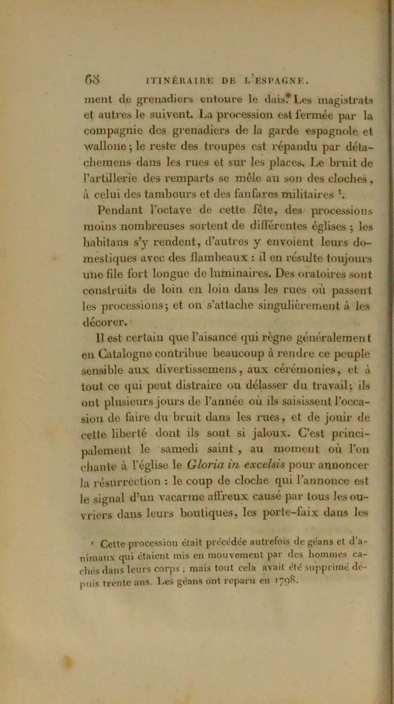 ment de grenadiers entoure le dais? Les magistrats et autres le suivent. La procession est fermée par la compagnie des grenadiers de la garde espagnole et wallone ; le reste des troupes est répandu par déta- chemens dans les rues et sur les places. Le bruit de l’artillerie des remparts se mêle au son des cloches, à celui des tambours et des fanfares militaires 1. Pendant l’octave de cette fête, des processions moins nombreuses sortent de différentes églises -, les liabitans s’y rendent, d’autres y envoient leurs do- mestiques avec des flambeaux : il en résulte toujours une file fort longue de luminaires. Des oratoires sont construits de loin en loin dans les rues où passent les processions j et on s’attache singulièrement à les décorer. 1) est certain que l’aisance qui règne généralemen t en Catalogne contribue beaucoup à rendre ce peuple sensible aux divertissemens, aux cérémonies, et à tout ce qui peut distraire ou délasser du travail-, ils ont plusieurs jours de l'année où ils saisissent l’occa- sion de faire du bruit dans les rues, et de jouir de cette liberté dont ils sont si jaloux. C’est princi- palement le samedi saint , au moment où l’on chante à l'église le Gloria in excelsis pour annoncer la résurrection : le coup de cloche qui l’annonce est le signal d’un vacarme affreux causé par tous les ou- vriers dans leurs boutiques, les porte-faix dans les 1 Cette procession était précédée autrefois de géans et d’a- nimaux qui étaient mis en mouvement par des hommes ca- chés dans leurs corps ; mais tout cela avait été supprimé de- puis trente ans. Les géans ont reparu en 170S.