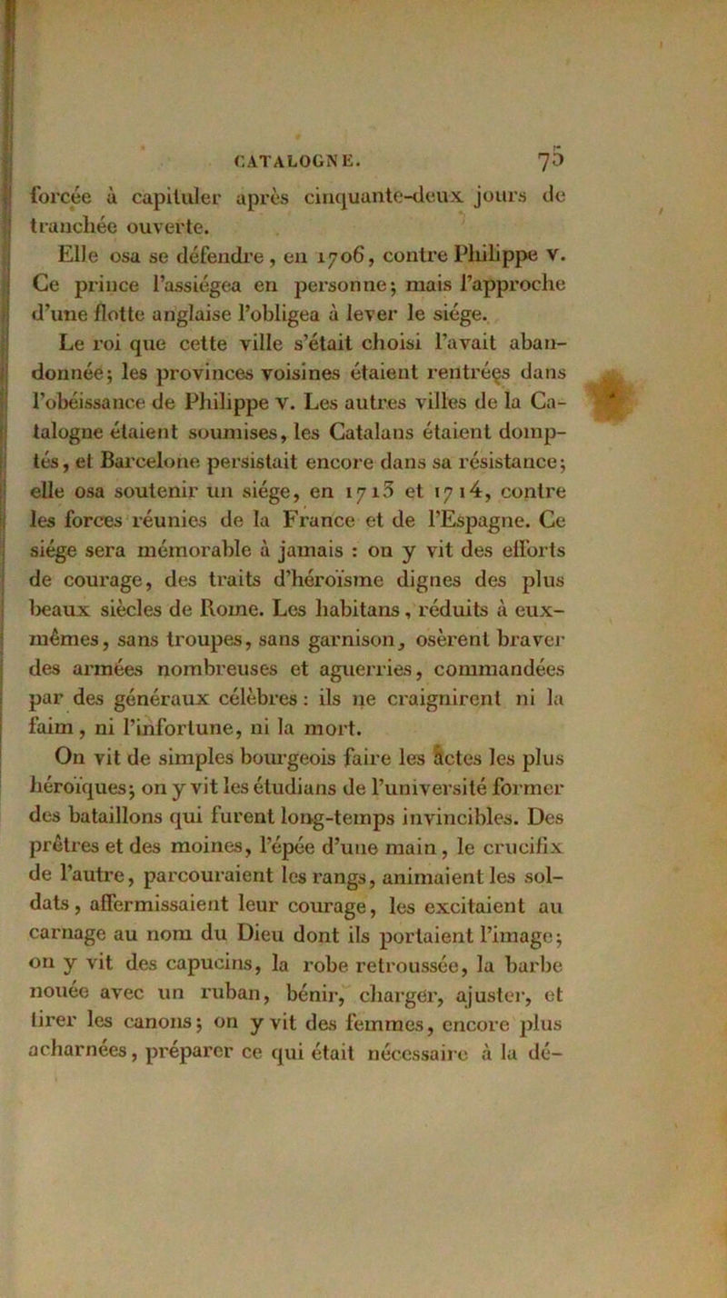 forcée à capituler après cinquante-deux, jours de tranchée ouverte. Elle osa se défendre, en 1706, contre Philippe v. Ce prince l’assiégea en personne; mais l’approche d’une flotte anglaise l’obligea à lever le siège. Le roi que cette ville s’était choisi l’avait aban- donnée; les provinces voisines étaient rentrées dans l’obéissance de Philippe V. Les autres villes de la Ca- talogne étaient soumises, les Catalans étaient domp- tés, et Barcelone persistait encore dans sa résistance; elle osa soutenir un siège, en 1715 et 1714, contre les forces réunies de la France et de l’Espagne. Ce siège sera mémorable à jamais : on y vit des efforts de courage, des traits d’héroïsme dignes des plus lieaux siècles de Rome. Les habitans, réduits à eux- mêmes, sans troupes, sans garnison, osèrent braver des armées nombreuses et aguerries, commandées par des généraux célèbres : ils 11e craignirent ni la faim, ni l’infortune, ni la mort. On vit de simples bourgeois faire les actes les plus héroïques; on y vit les étudians de l’université former des bataillons qui furent long-temps invincibles. Des prêtres et des moines, l’épée d’une main, le crucifix de l’autre, parcouraient les rangs, animaient les sol- dats, affermissaient leur courage, les excitaient au carnage au nom du Dieu dont ils portaient l’image ; on y vit des capucins, la robe retroussée, la barbe nouée avec un ruban, bénir, charger, ajuster, et tirer les canons; on y vit des femmes, encore plus acharnées, préparer ce qui était nécessaire à la clé-
