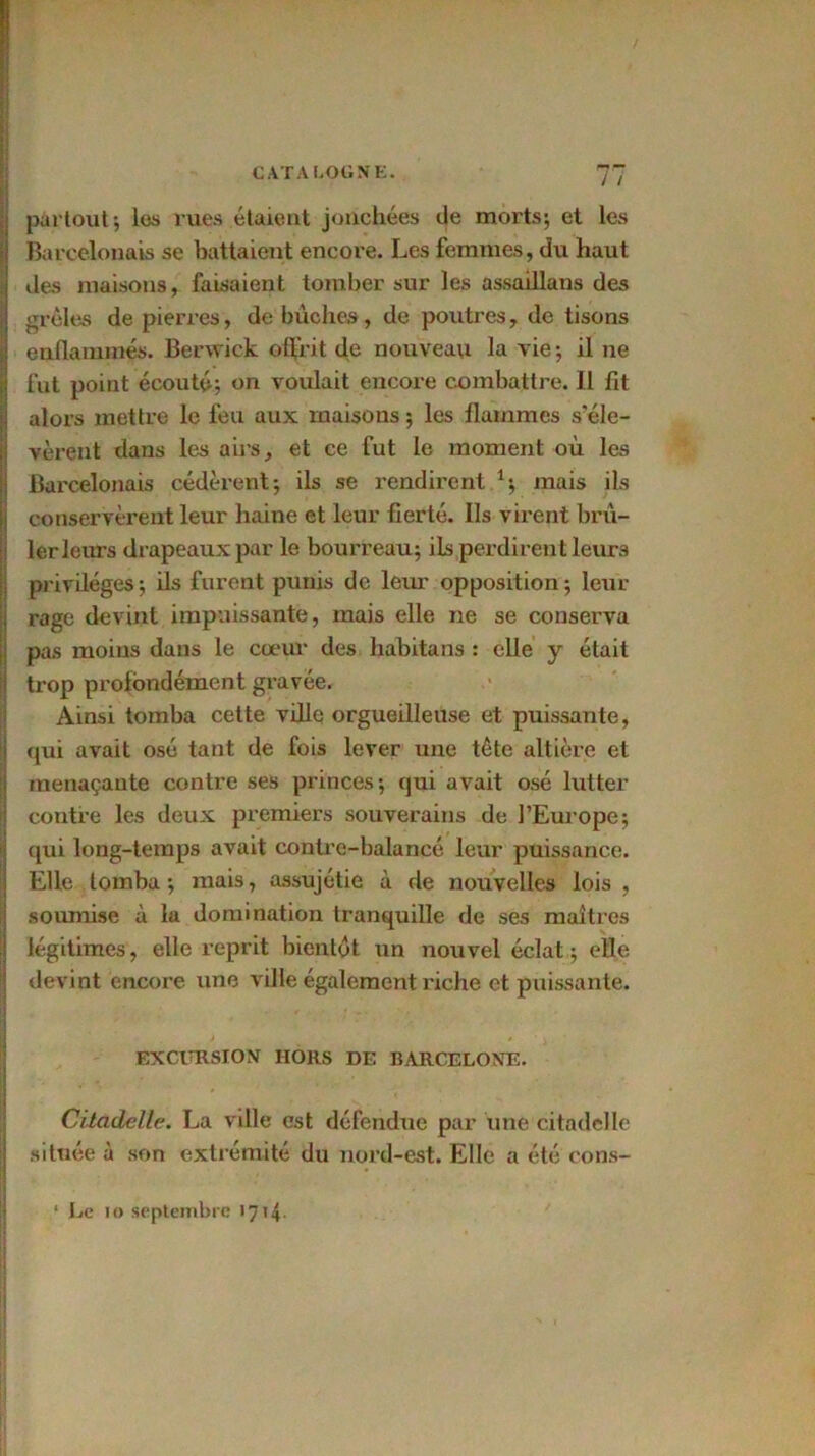 partout; les rues étaient jonchées de morts; et les Barcelonais se battaient encore. Les femmes, du haut des maisons, faisaient tomber sur les assaillans des grêles de pierres, de bûches, de poutres, de tisons enfLammés. Berwick offrit de nouveau la vie ; il ne fut point écouté; on voulait encore combattre. Il fit alors mettre le feu aux maisons ; les flammes s’éle- vèrent dans les airs, et ce fut le moment où les Barcelonais cédèrent; ils se rendirent 1; mais ils conservèrent leur haine et leur fierté. Ils virent brû- ler leurs drapeaux par le bourreau; ils perdirent leurs privilèges; ils furent punis de leur opposition; leur rage devint impuissante, mais elle ne se conserva pas moins dans le cœur des habitans : elle y était trop profondément gravée. Ainsi tomba cette ville orgueilleuse et puissante, qui avait osé tant de fois lever une tête altière et menaçante contre ses princes; qui avait osé lutter contre les deux premiers souverains de l'Europe; qui long-temps avait contre-balancé leur puissance. Elle tomba ; mais, assujétie à de nouvelles lois , soumise à la domination tranquille de ses maîtres légitimes, elle reprit bientôt un nouvel éclat ; elle devint encore une ville également riche et puissante. / , EXCURSION HORS DE BARCELONE. - - ’ . • ' Citadelle. La ville est défendue par une citadelle située à son extrémité du nord-est. Elle a été cons- ‘ Le io septembre 1714.