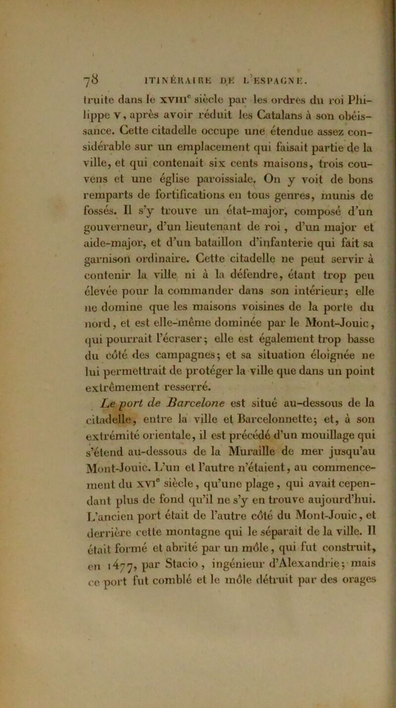 truite dans le xviiic siècle par les ordres du roi Phi- lippe v, après avoir réduit les Catalans à son obéis- sance. Cette citadelle occupe une étendue assez con- sidérable sur un emplacement qui faisait partie de la ville, et qui contenait six cents maisons, trois cou- vens et une église paroissiale. On y voit de bons remparts de fortifications en tous genres, munis de fossés. Il s’y trouve un état-major, composé d’un gouverneur, d’un lieutenant de roi, d’un major et aide-major, et d’un bataillon d’infanterie qui fait sa garnison ordinaire. Cette citadelle ne peut servir à contenir la ville ni à la défendre, étant trop peu élevée pour la commander dans son intérieur; elle ne domine que les maisons voisines de la porte du nord, et est elle-même dominée par le Mont-Jouic, qui pourrait l’écraser; elle est également trop basse du côté des campagnes; et sa situation éloignée ne lui permettrait de protéger la ville que dans un point extrêmement resserré. Le port de Barcelone est situé au-dessous de la citadelle, entre la ville et Barcelonnette; et, à son extrémité orientale, il est précédé d’un mouillage qui s’étend au-dessous de la Muraille de mer jusqu’au Mont-Jouic. L’un et l’autre n’étaient, au commence- ment du XVIe siècle , qu’une plage , qui avait cepen- dant plus de fond qu’il ne s’y en trouve aujourd’hui. L’ancien port était de l’autre côté du Mont-Jouic, et derrière cette montagne qui le séparait de la ville. Il était formé et abrité par un môle, qui fut construit, en 1^77, par Stacio , ingénieur d’Alexandrie; mais ce port fut comblé et le môle détruit par des orages