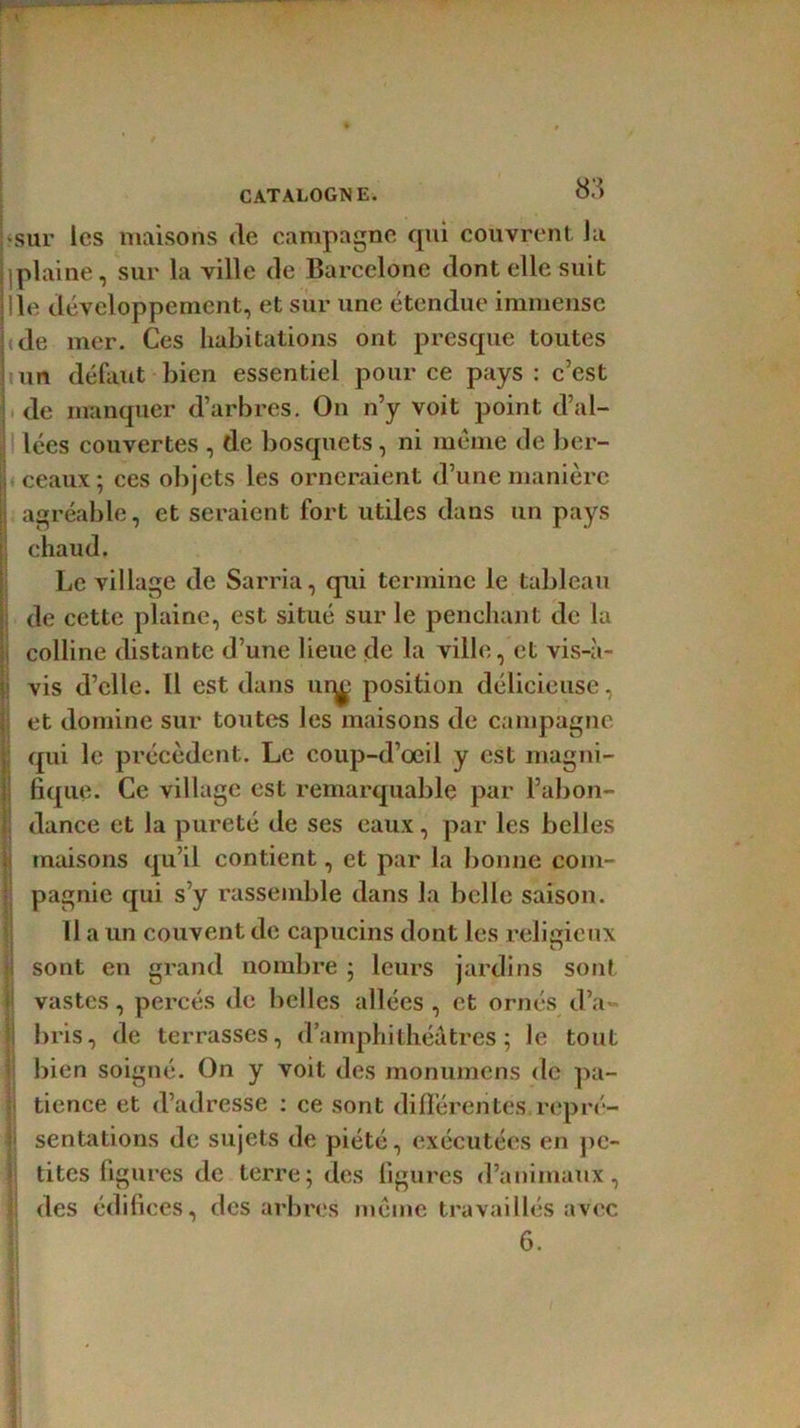 sur les maisons de campagne qui couvrent Ja ^plaine, sur la ville de Barcelone dont elle suit Ile développement, et sur une étendue immense de mer. Ces habitations ont presque toutes un défaut bien essentiel pour ce pays : c’est de manquer d’arbres. On n’y voit point d’al- lées couvertes , de bosquets , ni meme de ber- ceaux; ces objets les orneraient d’une manière agréable, et seraient fort utiles dans un pays chaud. Le village de Sarria, qui termine le tableau de cette plaine, est situé sur le penchant de la colline distante d’une lieue de la ville, et vis-à- vis d’elle. Il est dans uq^ position délicieuse, et domine sur toutes les maisons de campagne qui le précèdent. Le coup-d’oeil y est magni- fique. Ce village est remarquable par l’abon- dance et la pureté de ses eaux, par les belles maisons qu’il contient, et par la bonne com- pagnie qui s’y rassemble dans la belle saison. 11 a un couvent de capucins dont les religieux sont en grand nombre ; leurs jardins sont vastes, percés de belles allées , et ornés d’a- bris, de terrasses, d’amphithéâtres; le tout bien soigné. On y voit des monumens de pa- tience et d’adresse : ce sont différentes repré- j sentations de sujets de piété, exécutées en pe- tites figures de terre; des figures d’animaux, des édifices, des arbres meme travaillés avec 6.