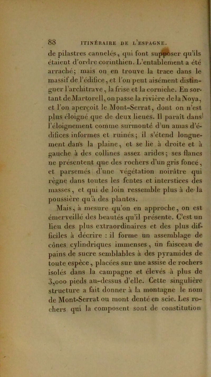 de pilastres cannelés, qui font supposer qu’ils étaient d’ordre corinthien. L’entablement a été arraché; mais on en trouve la trace dans le massif de l’édifice, et l’on peut aisément distin- guer l’architrave, la frise et la corniche. En sor- tant dcMartorell, on passe la rivière delaNoya, et l’on aperçoit le Mont-Serrat, dont on n’est plus éloigné que de deux lieues. 11 paraît dans' l’éloignement comme surmonté d’un amas d’é- difices informes et ruinés ; il s’étend longue- ment dans la plaine, et se lie à droite et à gauche à des collines assez arides; ses flancs ne présentent que des rochers d’un gris foncé, et parsemés d’une végétation noirâtre qui rèsne dans toutes les fentes et interstices des masses, et qui de loin ressemble plus à de'la poussière qu’à des plantes. Mais, à mesure qu’on en approche, on est émerveillé des beautés qu’il présente. C’est un lieu des plus extraordinaires et des plus dif- ficiles à décrire : il forme un assemblage de cônes cylindriques immenses , fin faisceau de pains de sucre semblables à des pyramides de toute espèce, placées sur une assise de rochers isolés dans la campagne et élevés à plus de 3,ooo pieds au-dessus d’elle. Cette singulière structure a fait donner à la montagne le nom de Mont-Serrat ou mont denté en scie. Les ro- chers qui lu composent sont de constitution