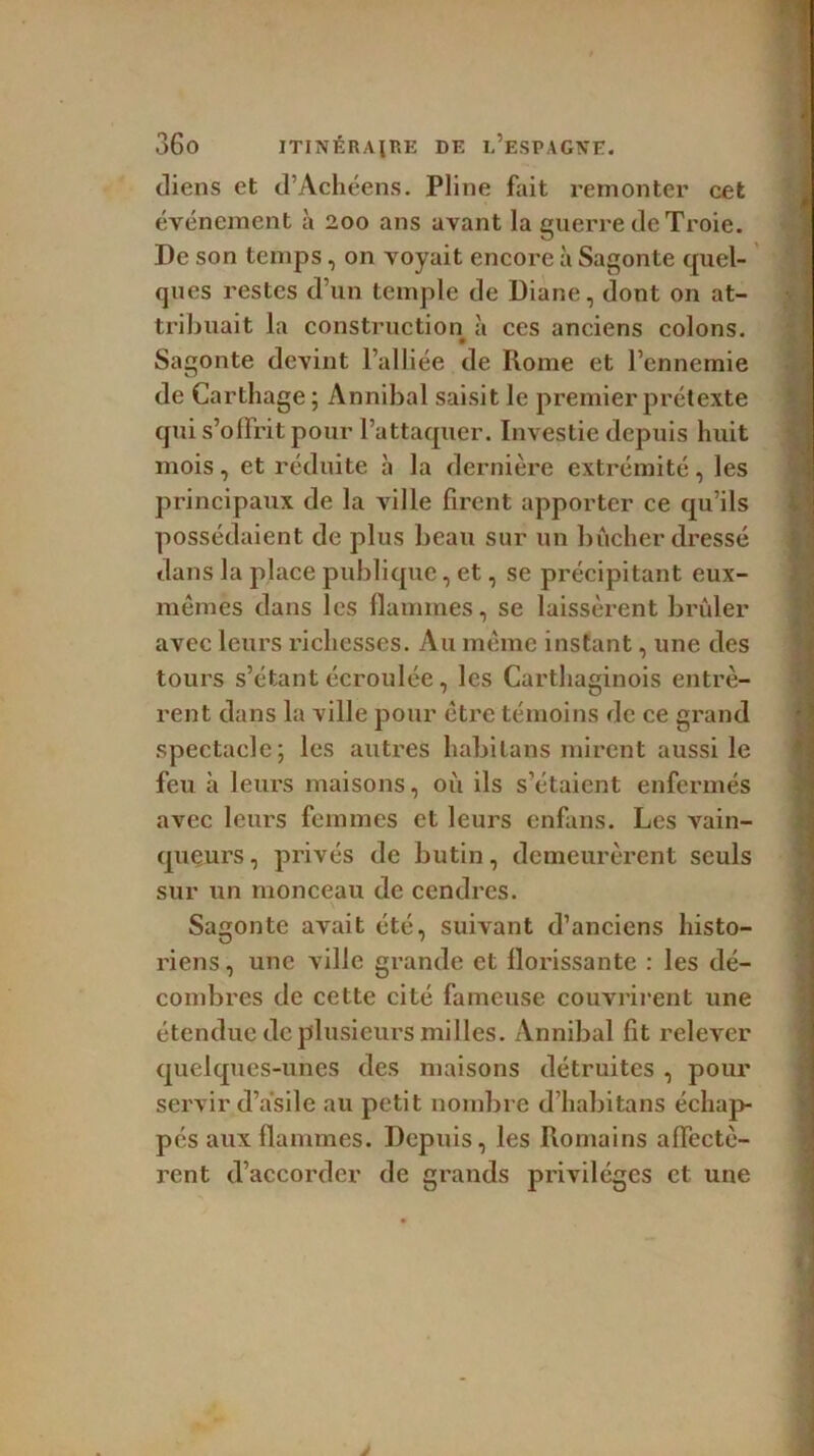 diens et d’Achéens. Pline fait remonter cet événement à 200 ans avant la guerre de Troie. De son temps, on voyait encore à Sagonte quel- ques restes d’un temple de Diane, dont on at- tribuait la construction à ces anciens colons. • Sagonte devint l’alliée de Rome et l’ennemie de Carthage; Annibal saisit le premier prétexte qui s’offrit pour l’attaquer. Investie depuis huit mois, et réduite à la dernière extrémité, les principaux de la ville firent apporter ce qu’ils possédaient de plus beau sur un bûcher dressé dans la place publique, et, se précipitant eux- mêmes dans les flammes, se laissèrent brûler avec leurs richesses. Au même instant, une des tours s’étant écroulée, les Carthaginois entrè- rent dans la ville pour être témoins de ce grand spectacle; les autres habitans mirent aussi le feu à leurs maisons, où ils s’étaient enfermés avec leurs femmes et leurs enfans. Les vain- queurs , privés de butin, demeurèrent seuls sur un monceau de cendres. Sagonte avait été, suivant d’anciens histo- riens, une ville grande et florissante : les dé- combres de cette cité fameuse couvrirent une étendue de plusieurs milles. Annibal lit relever quelques-unes des maisons détruites , pour servir d’asile au petit nombre d’habitans échap pés aux flammes. Depuis, les Romains affectè- rent d’accorder de grands privilèges et une