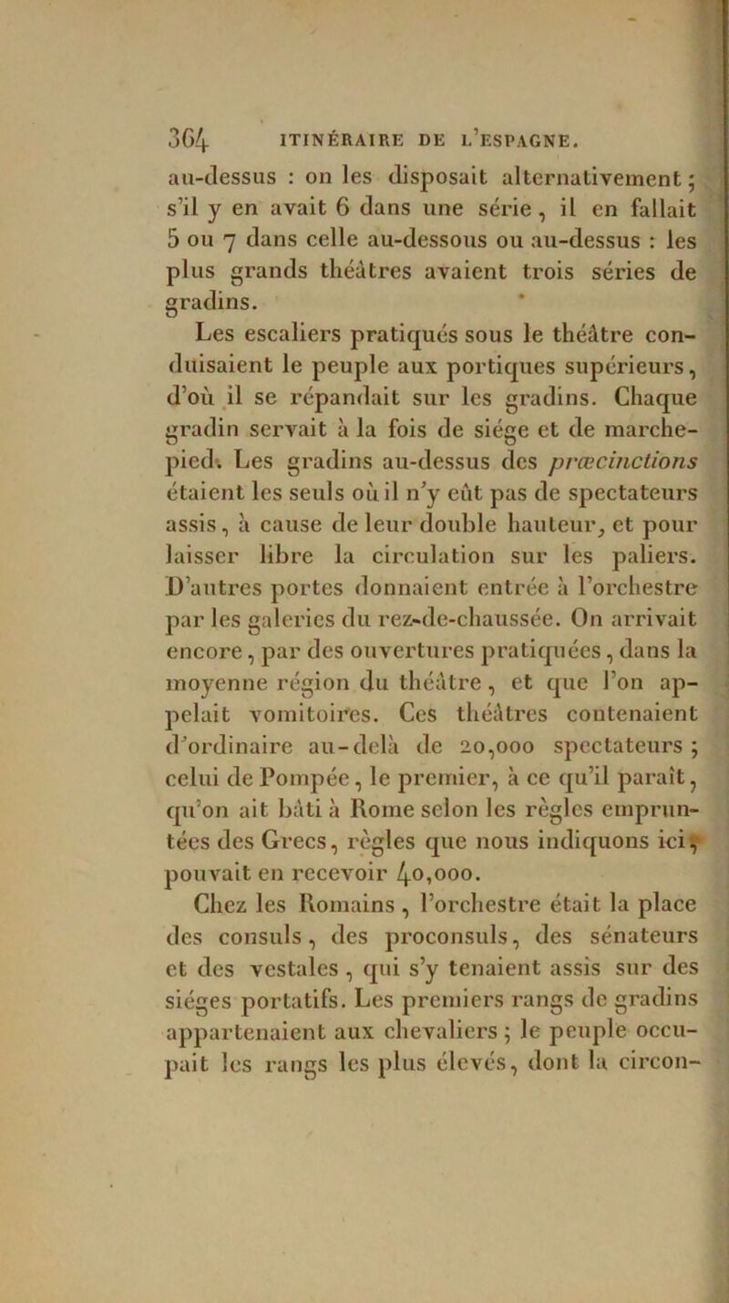 au-dessus : on les disposait alternativement; s’il y en avait 6 dans une série, il en fallait 5 ou 7 dans celle au-dessous ou au-dessus : les plus grands théâtres avaient trois séries de gradins. Les escaliers pratiqués sous le théâtre con- duisaient le peuple aux portiques supérieurs, d’où il se répandait sur les gradins. Chaque gradin servait à la fois de siège et de marche- pied*. Les gradins au-dessus des prœcinctions étaient les seuls ou il n’y eût pas de spectateurs assis, à cause de leur double hauteur, et pour laisser libre la circulation sur les paliers. D’autres portes donnaient entrée à l’orchestre par les galeries du rez-de-chaussée. On arrivait encore, par des ouvertures pratiquées, dans la moyenne région du théâtre, et que l’on ap- pelait vomitoires. Ces théâtres contenaient d’ordinaire au-delà de 20,000 spectateurs ; celui de Pompée, le premier, à ce qu’il paraît, qu’on ait bâti à Rome scion les règles emprun- tées des Grecs, règles que nous indiquons ici, pouvait en recevoir 4o»°oo. Chez les Romains , l’orchestre était la place des consuls, des proconsuls, des sénateurs et des vestales , qui s’y tenaient assis sur des sièges portatifs. Les premiers rangs de gradins appartenaient aux chevaliers ; le peuple occu- pait les rangs les plus élevés, dont la circon-