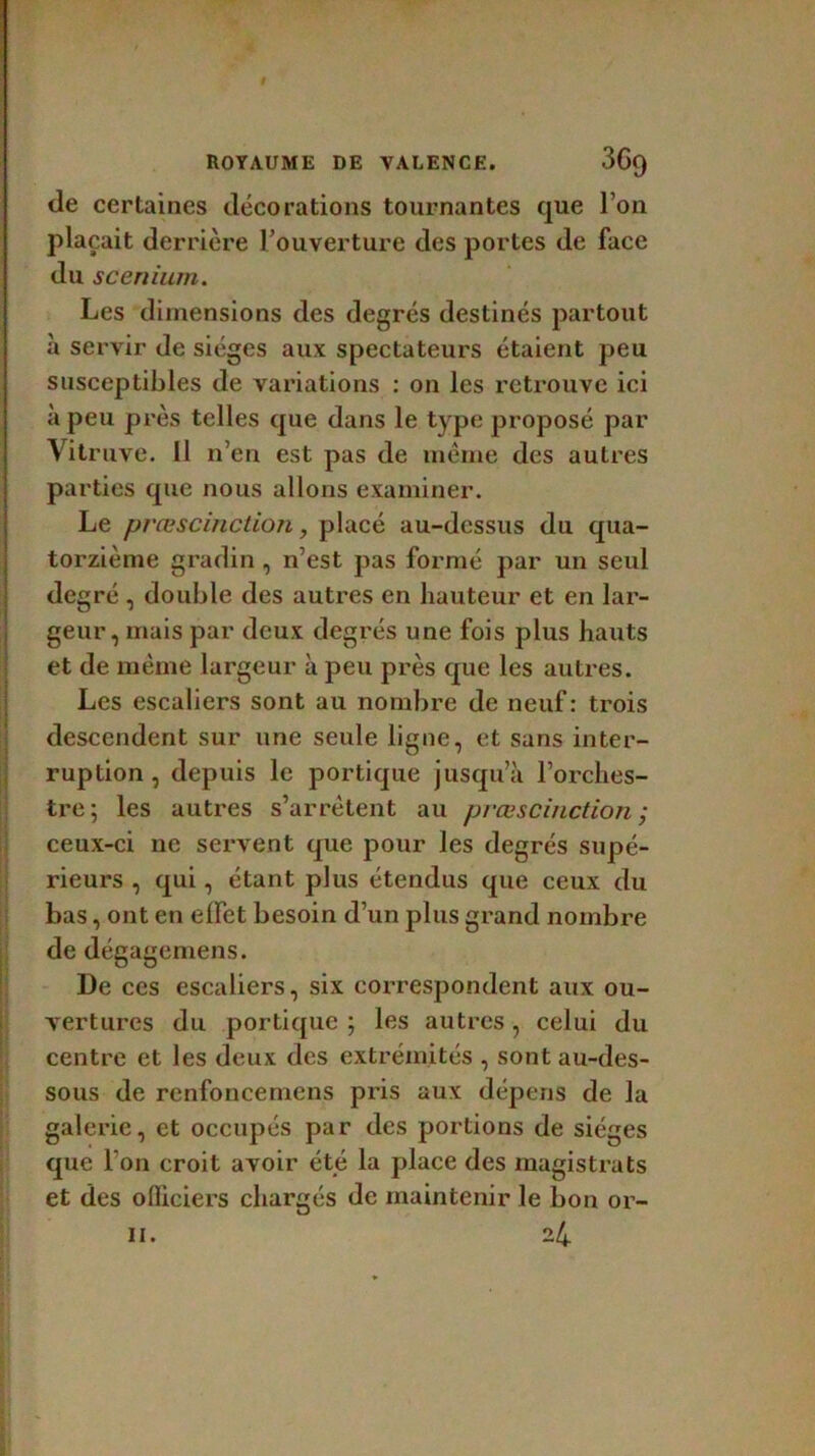 de certaines décorations tournantes que l’on plaçait derrière l’ouverture des portes de face du scenium. Les dimensions des degrés destinés partout à servir de sièges aux spectateurs étaient peu susceptibles de variations : on les retrouve ici à peu près telles que dans le type proposé par Vitruve. Il n’en est pas de même des autres parties que nous allons examiner. Le prœscinction, placé au-dessus du qua- torzième gradin, n’est pas formé par un seul degré , double des autres en hauteur et en lar- geur, mais par deux degrés une fois plus hauts et de même largeur à peu près que les autres. Les escaliers sont au nombre de neuf : trois descendent sur une seule ligne, et sans inter- ruption , depuis le portique jusqu’à l’orches- tre; les autres s’arrêtent au prœscinction • ceux-ci ne servent que pour les degrés supé- rieurs , qui, étant plus étendus que ceux du bas, ont en effet besoin d’un plus grand nombre de dégagemens. De ces escaliers, six correspondent aux ou- vertures du portique ; les autres, celui du centre et les deux des extrémités , sont au-des- sous de renfoncemens pris aux dépens de la galerie, et occupés par des portions de sièges que l’on croit avoir été la place des magistrats et des officiers chargés de maintenir le bon or-