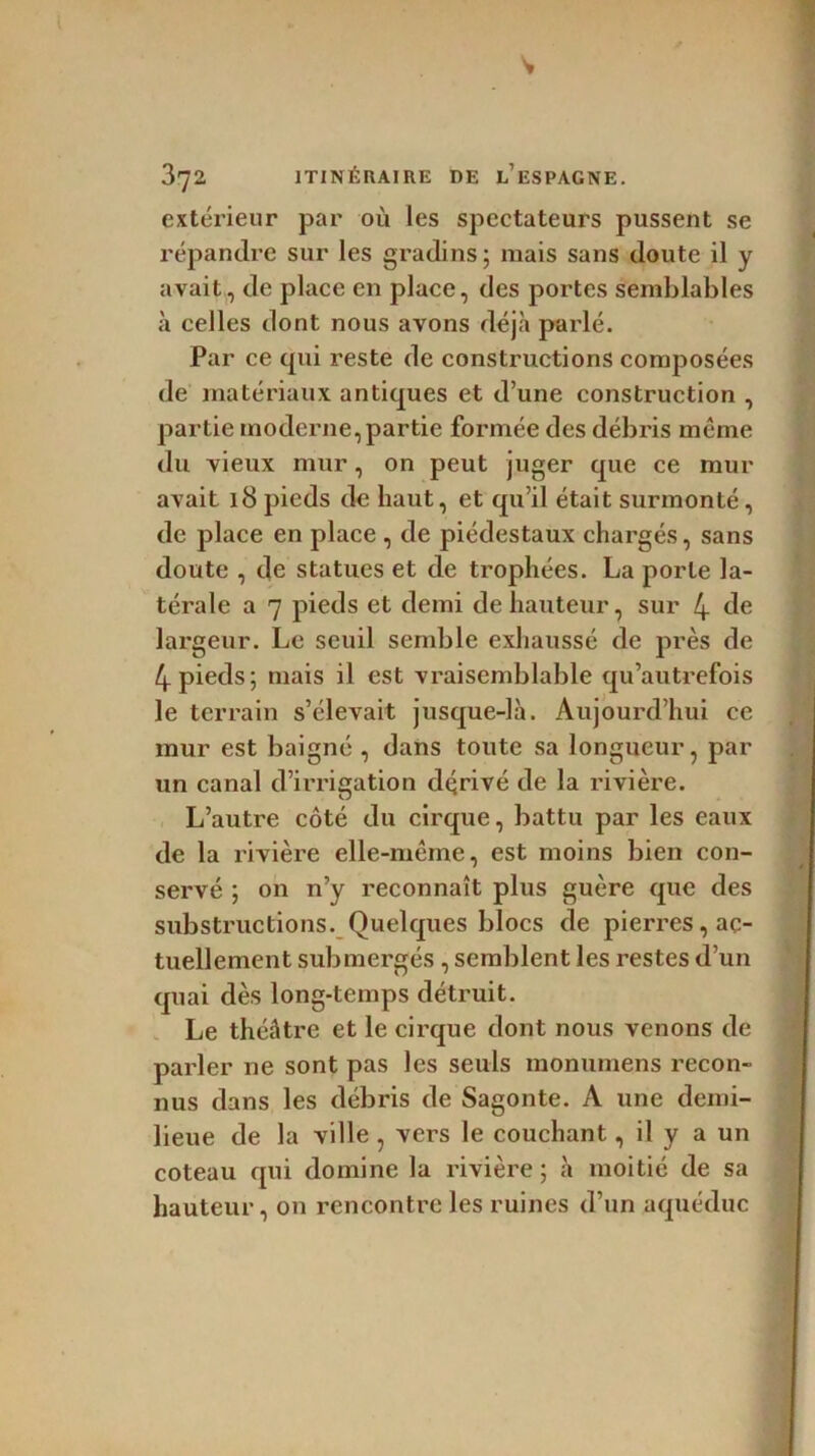 extérieur par où les spectateurs pussent se répandre sur les gradins ; mais sans doute il y avait, de place en place, des portes semblables à celles dont nous avons déjà parlé. Par ce qui reste de constructions composées de matériaux antiques et d’une construction , partie moderne, partie formée des débris même du vieux mur, on peut juger que ce mur avait 18 pieds de liant, et qu’il était surmonté, de place en place , de piédestaux chargés, sans doute , de statues et de trophées. La porte la- térale a 7 pieds et demi de hauteur, sur 4 de largeur. Le seuil semble exhaussé de près de 4 pieds; mais il est vraisemblable qu’autrefois le terrain s’élevait jusque-là. Aujourd’hui ce mur est baigné , dans toute sa longueur, par un canal d’irrigation dqrivé de la rivière. L’autre côté du cirque, battu par les eaux de la rivière elle-même, est moins bien con- servé ; on n’y reconnaît plus guère que des substituerions. Quelques blocs de pierres, ac- tuellement submergés , semblent les restes d’un quai dès long-temps détruit. Le théâtre et le cirque dont nous venons de parler ne sont pas les seuls monumens recon- nus dans les débris de Sagonte. A une demi- lieue de la ville , vers le couchant, il y a un coteau qui domine la rivière ; à moitié de sa hauteur, on rencontre les ruines d’un aqueduc