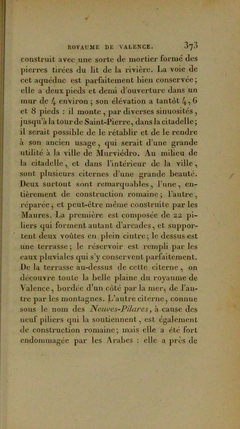 construit avec une sorte de mortier formé des pierres tirées du lit de la rivière. La voie de cet aqueduc est parfaitement bien conservée; elle a deux pieds et demi d ouverture dans un mur de 4 environ ; son élévation a tantôt 4i b et 8 pieds : il monte , par diverses sinuosités , j usqu’à la tour de Saint-Pierre, dans la citadelle ; il serait possible de le rétablir et de le rendre à son ancien usage , qui serait d’une grande utilité à la ville de Murviédro. Au milieu de la citadelle, et dans l’intérieur de la ville, sont plusieurs citernes d’une grande beauté. Deux surtout sont remarquables, l’une, en- tièrement de construction romaine; l’autre, réparée, et peut-être même construite par les Maures. La première est composée de 22 pi- liers qui forment autant d’arcades, et suppor- tent deux voûtes en plein cintre; le dessus est une terrasse ; le réservoir est rempli par les eaux pluviales qui s’y conservent parfaitement. De la terrasse au-dessus de cette citerne, on découvre toute la belle plaine du royaume de Valence, bordée d’un côté par la mer, de l’au- tre par les montagnes. L’autre citerne, connue sous le nom des Neuves-Pilares, à cause des neuf piliers qui la soutiennent, est également de construction romaine; mais elle a été fort endommagée par les Arabes : elle a près de