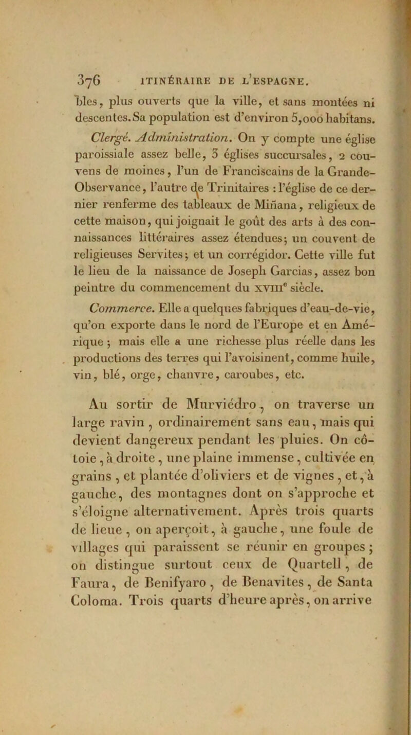 blés, plus ouverts que la ville, et sans montées ni descentes.Sa population est d’environ 5,000habitans. Clergé. Administration. On y compte une église pai'oissiale assez belle, 3 églises succursales, 2 cou- vens de moines, l’un de Franciscains de la Grande- Observance, l’autre d^e Trinitaires : l’église de ce der- nier renferme des tableaux de Mirlana, religieux de cette maison, qui joignait le goût des arts à des con- naissances littéraires assez étendues; un couvent de religieuses Servites ; et un corrégidor. Cette ville fut le lieu de la naissance de Joseph Garcias, assez bon peintre du commencement du XVIIIe siècle. Commerce. Elle a quelques fabriques d’eau-de-vie, qu’on exporte dans le nord de l’Europe et en Amé- rique ; mais elle a une richesse plus réelle dans les productions des terres qui l’avoisinent, comme huile, vin, blé, orge, chanvre, caroubes, etc. Au sortir de Murviédro, on traverse un large ravin , ordinairement sans eau, mais qui devient dangereux pendant les pluies. On cô- toie , à droite, une plaine immense, cultivée en grains , et plantée d’oliviers et de vignes , et, à gauche, des montagnes dont on s’approche et s’éloigne alternativement. Après trois quarts de lieue, on aperçoit, à gauche, une foule de villages qui paraissent se réunir en groupes ; on distingue surtout ceux de Quartell , de Faura, de Benifyaro, de Benavites, de Santa Coloma. Trois quarts d’heure après, on arrive