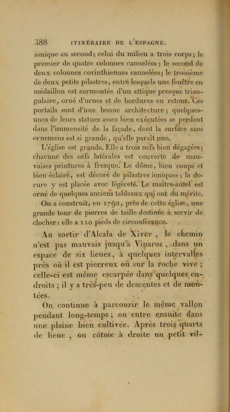 ionique au second*, celui du milieu a trois corps; le premier de quatre colonnes cannelées ; le second de deux colonnes corinthiennes cannelées; le troisième de deux petits pilastres, entre lesquels une fenêtre en médaillon est surmontée d’un attique presque trian- gulaire, orné d’urnes et de bordures en retour. Ces portails sont d’une bonne architecture ; quelques- unes de leurs statues assez bien exécutées se perdent dans l’immensité de la façade, dont la surface sans ornemens est si grande , qu’elle paraît nue. L’église est grande. Elle a trois nefs bien dégagées; chacune des nefs latérales est couverte de mau- vaises peintures à fresque. Le ddme, bien coupé et bien éclairé, est décoré de pilastres ioniques; la do- rure y est placée avec légèreté. Le maître-autel est orné de quelques anciens tableaux qui ont du mérite. On a construit, en 1792, près de cette église, une grande tour de pierres de taille destinée à servir de clocher: elle a 110 pieds de circonférence. Au sortir d’Alcala de Xiver , le chemin n’est pas mauvais jusqu’à Vinaroz , dans un espace de six lieues, à quelques intervalles près où il est pierreux ou sur la roche vive ; celle-ci est même escarpée dans quelques en- droits ; il y a très-peu de descentes et de mon- tées. On continue à parcourir le même vallon pendant long-temps ; on entre ensuite dans une plaine bien cultivée. Après trois quarts de lieue , on côtoie à droite un petit vil-