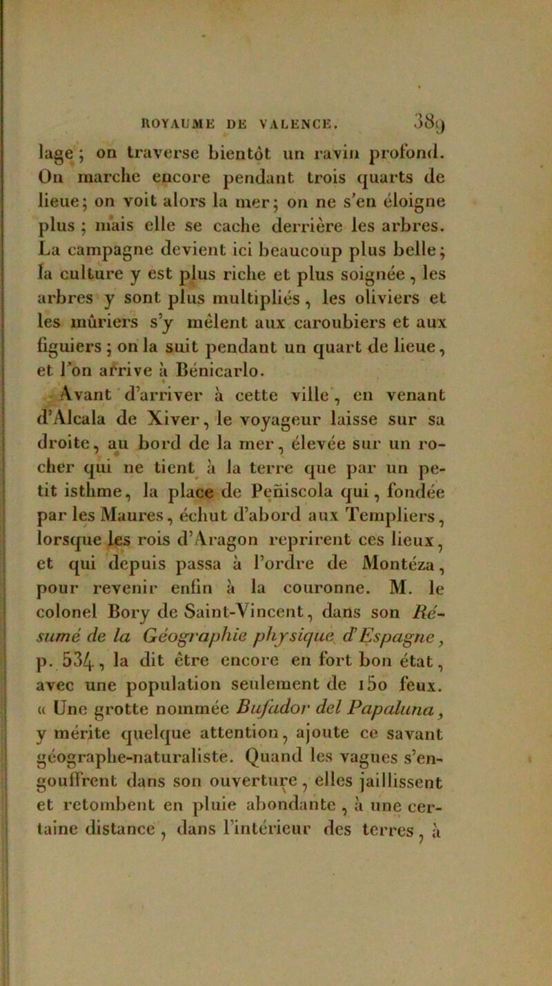 lage ; on traverse bientôt un ravin profond. On marche encore pendant trois quarts de lieue; on voit alors la mer; on ne s’en éloigne plus ; niais elle se cache derrière les arbres. La campagne devient ici beaucoup plus belle; la culture y est plus riche et plus soignée, les arbres y sont plus multipliés, les oliviers et les mûriers s’y mêlent aux caroubiers et aux figuiers ; on la suit pendant un quart de lieue, et l’on arrive à Bénicarlo. ; t Avant d’arriver à cette ville , en venant d’Alcala de Xiver, le voyageur laisse sur sa droite, au bord de la mer, élevée sur un ro- cher qui ne tient à la terre que par un pe- tit isthme, la place de Peniscola qui, fondée par les Maures, échut d’abord aux Templiers, lorsque les rois d’Aragon reprirent ces lieux, et qui depuis passa à l’ordre de Montéza, pour revenir enfin à la couronne. M. le colonel Bory de Saint-Vincent, dans son Ré- sumé de la Géographie physique dEspagne, p. 534, la dit être encore en fort bon état, avec une population seulement de i5o feux. « Une grotte nommée Bujador del Papaluna , y mérite quelque attention, ajoute ce savant géographe-naturaliste. Quand les vagues s’en- gouffrent dans son ouverture, elles jaillissent et retombent en pluie abondante , à une cer- taine distance , dans l’intérieur des terres , à