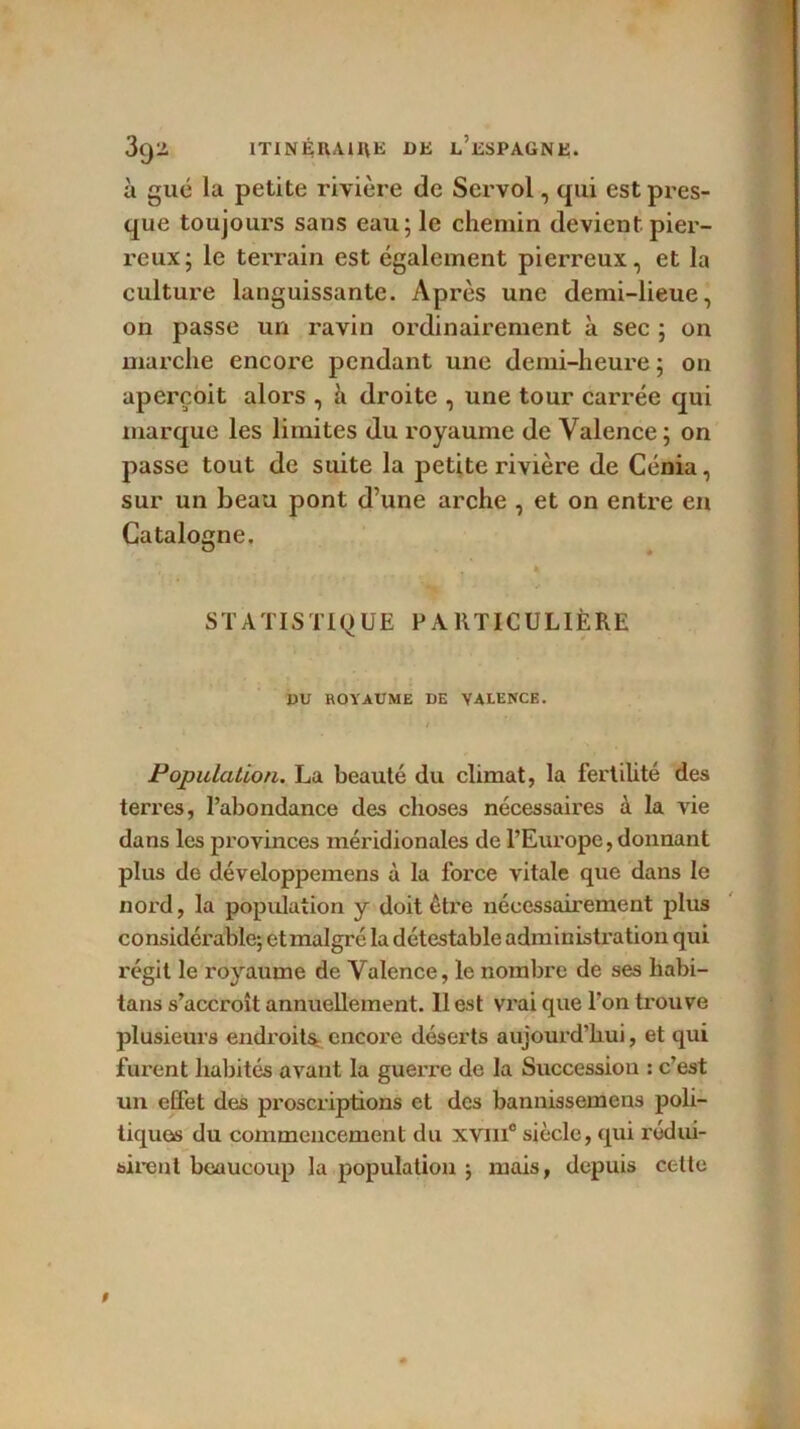 à gué la petite rivière de Servol, qui est pres- que toujours sans eau; le chemin devient pier- reux; le terrain est également pierreux, et la culture languissante. Après une demi-lieue, on passe un ravin ordinairement à sec ; on marche encore pendant une demi-heure ; on aperçoit alors , h droite , une tour carrée qui marque les limites du royaume de Valence; on passe tout de suite la petite rivière de Cénia, sur un beau pont d’une arche , et on entre en Catalogne. ° * * STATISTIQUE PARTICULIÈRE DU ROYAUME DE VALENCE. ' ' * Population. La beauté du climat, la fertilité des terres, l’abondance des choses nécessaires à la vie dans les provinces méridionales de l’Europe, donnant plus de développemens à la force vitale que dans le nord, la population y doit être nécessairement plus considérable; et malgré la détestable administration qui régit le royaume de Valence, le nombre de ses habi- tans s’accroît annuellement. 11 est vrai que l’on trouve plusieurs endroits, encore déserts aujourd’hui, et qui furent habités avant la guerre de la Succession : c’est un effet des proscriptions et des bannissemens poli- tiques du commencement du xvm° siècle, qui rédui- sirent beaucoup la population ; mais, depuis cette