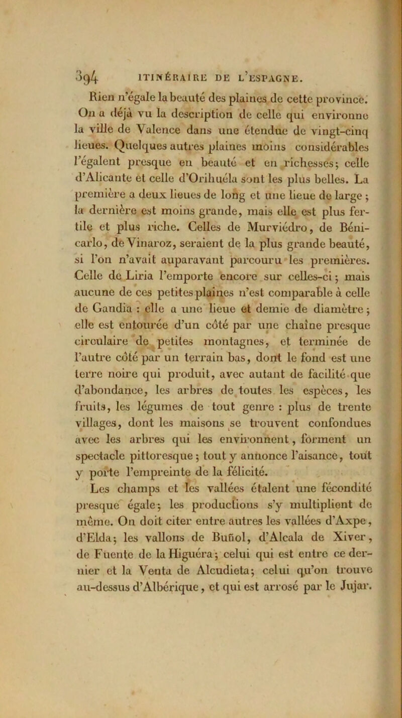 Rien n’égale la beauté des plaines de cette province. On a déjà vu la description de celle qui environne la ville de \alence dans une étendue de vingt-cinq lieues. Quelques autres plaines moins considérables l’égalent presque en beauté et en richesses; celle d’Alicante et celle d'Orihuéla sont les plus belles. La première a deux lieues de long et une lieue de large ; la dernière est moins grande, mais elle est plus fer- tile et plus riche. Celles de Murviédro, de Béni- carlo, de Vinaroz, seraient de la plus grande beauté, si l’on n’avait auparavant parcouru les premières. Celle de Liria l’emporte encore sur celles-ci ; mais aucune de ces petites plaines n’est comparable à celle de Gandia : elle a une lieue et demie de diamètre ; elle est entourée d’un côté par une chaîne presque circulaire de petites montagnes, et terminée de l’autre côté par un terrain bas, dont le fond est une terre noire qui produit, avec autant de facilité que d’abondance, les arbres de toutes les espèces, les fruits, les légumes de tout genre : plus de trente villages, dont les maisons se trouvent confondues avec les arbres qui les environnent, forment un spectacle pittoresque ; tout y annonce l’aisance, tout y porte l’empreinte de la félicité. Les champs et les vallées étalent une fécondité presque égale-, les productions s’y multipliont de même. On doit citer entre autres les vallées d’Axpe, d’Elda; les vallons de Bufiol, d’Alcala de Xiver, de Fuente de la Higuéra ; celui qui est entre ce der- nier et la Venta de Alcudieta; celui qu’on trouve au-dessus d’Albérique, et qui est arrosé par le Jujar.