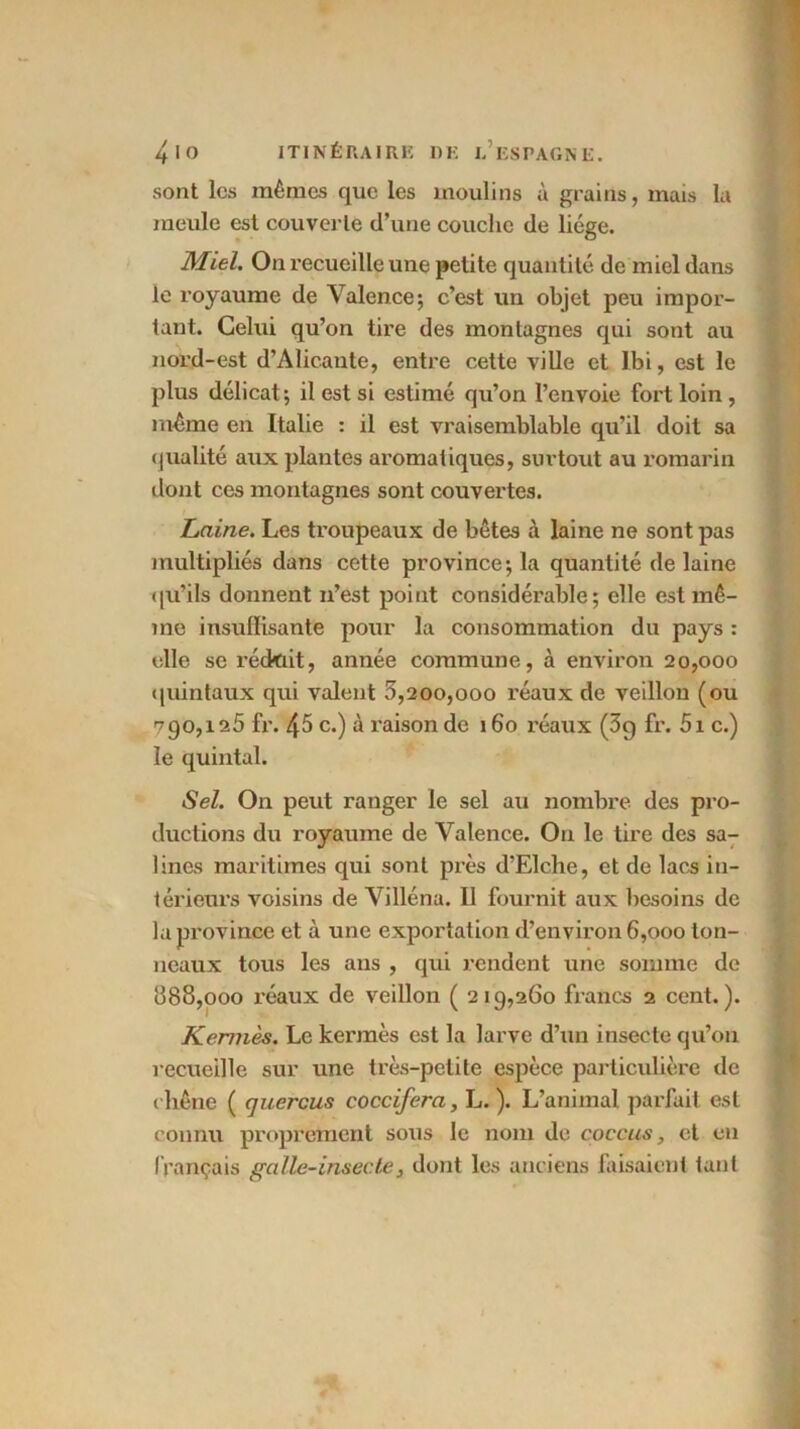 sont les mômes que les moulins à grains, mais la meule est couverte d’une couche de liège. Miel. On recueille une petite quantité de miel dans le royaume de Valence; c’est un objet peu impor- tant. Celui qu’on tire des montagnes qui sont au nord-est d'Alicante, entre cette ville et Ibi, est le plus délicat; il est si estimé qu’on l’envoie fort loin , même en Italie : il est vraisemblable qu’il doit sa qualité aux plantes aromatiques, surtout au romarin dont ces montagnes sont couvertes. Laine. Les troupeaux de bêtes à laine ne sont pas multipliés dans cette province; la quantité de laine qu’ils donnent n’est point considérable; elle est mê- me insuffisante pour la consommation du pays : elle se réckiit, année commune, à environ 20,000 quintaux qui valent 0,200,000 réaux de veillon (ou 790,125 fr. 45 c.) à raison de 160 réaux (3g fr. 5i c.) le quintal. Sel. On peut ranger le sel au nombre des pro- ductions du royaume de Valence. Ou le tire des sa- Unes maritimes qui sont près d’Elche, et de lacs in- térieurs voisins de Villéna. Il fournit aux besoins de la province et à une exportation d’environ 6,000 ton- neaux tous les ans , qui rendent une somme de 688,000 réaux de veillon ( 219,260 francs 2 cent.). Kermès. Le kermès est la larve d’un insecte qu’on recueille sur une très-petite espèce particulière de chêne ( quercus coccifera, L. ). L’animal parlait est connu proprement sous le nom de coecus, et en français galle-insecte, dont les anciens faisaient tant