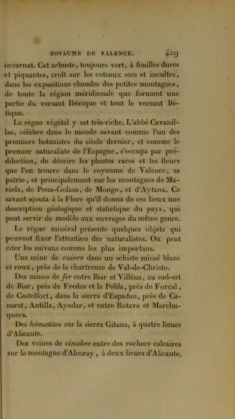 incarnat. Cet arbuste, toujours vert, à feuilles dures et piquantes, croît sur les coteaux secs et incultes, dans les expositions chaudes des petites montagnes, de toute la région méridionale que forment une partie du versant Ibérique et tout le versant Bé- tiqué. Le règne végétal y est très-riche. L’abbé Cavanil- las, célèbre dans le monde savant comme l’un des premiers botanistes du siècle dernier, et comme le premier naturaliste de l’Espagne, s’occupa par pré- dilection, de décrire les plantes rares et les fleurs que l’on trouve dans le royaume de Valence, sa patrie, et principalement sur les montagnes de Ma- riola, de Pena-Golasa, de Mongo, et d’Aytana. Ce savant ajouta à la Flore qu’il donna de ces lieux une description géologique et statistique du pays, qui peut servir de modèle aux ouvrages du même genre. Le règne minéral présente quelques objets qui peuvent fixer l’attention des naturalistes. On peut citer les suivans comme les plus importans. Une mine de cuivre dans un schiste micaé blanc et roux, près de la chartreuse de Val-de-Christo. Des mines de fer entre Biar et Villéna, au sud-est de Biar, près de Fredas et la Pobla, près de Forçai, de Castelfort, dans la sierra d’Espadan, près de Ca- naret, Antilla, Ayodar, et entre Rotava et Marchu- quera. Des hématites sur la sierra Gitana, à quatre lieues d’Alicante. Des veines de cinabre entre des rochers calcaires sur la montagne d’AIcoray, à deux lieues d’Alicante,