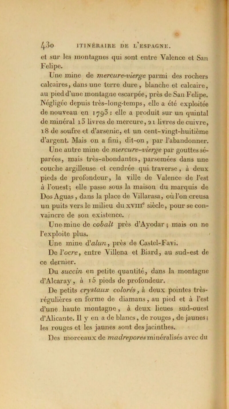 4'3o ITINÉRAIRE DE l’eSPAGNE. et sur les montagnes qui sont entre Valence et San Felipe. Une mine de mercure-vierge parmi des rochers calcaires, dans une terre dure, blanche et calcaire, au pied d’une montagne escarpée, près de San Felipe. Négligée depuis très-long-temps, elle a été exploitée de nouveau en 1793 : elle a produit sur un quintal de minéral i5 livres de mercure, 21 livres de cuivre, 18 de soufre et d’ai’senic, et un cent-vingt-huitième d’argent. Mais on a fini, dit-on, par l’abandonner. Une autre mine de mercure-vierge par gouttes sé- parées, mais très-abondantes, parsemées dans une couche argilleuse et cendrée qui traverse , à deux pieds de profondeur, la ville de Valence de l’est à l’ouest; elle passe sous la maison du marquis de Dos Aguas, dans la place de Villarasa, où l’on creusa un puits vers le milieu du xviil0 siècle, pour se con- vaincre de son existence. Une mine de cobalt près d’Ayodar ; mais on ne l’exploite plus. Une mine d’aùm, près de Castel-Favi. De l'ocre, entre Villena et Biard, au sud-est de ce dernier. Du succin en petite quantité, dans la montagne d’Alcaray, à 15 pieds de profondeur. De petits crystaux colorés, à deux pointes très- régulières en forme de diamans, au pied et à l’est d’une haute montagne, à deux lieues sud-ouest d’Alicante. Il y en a de blancs, de rouges, de jaunes; les rouges et les jaunes sont des jacinthes. Des morceaux de madrépores minéralisés avec du