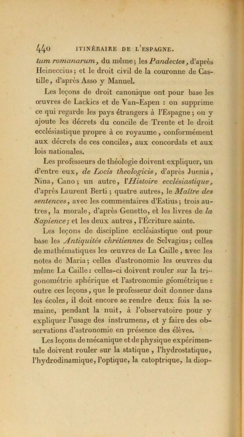 tum romanarum, du même; les Pandectes} d’après Heineccius; et le droit civil de la couronne de Cas- tille , d’après Asso y Manuel. Les leçons de droit canonique ont pour base les oeuvres de Lackics et de Van-Espen : on supprime ce qui regarde les pays étrangers à l’Espagne ; on y ajoute les décrets du concile de Trente et le droit ecclésiastique propre à ce royaume, conformément aux décrets de ces conciles, aux concordats et aux lois nationales. Les professeurs de théologie doivent expliquer, un d’entre eux, de Locis theologicis, d’après Juenia, Nina, Cano ; un autre, i'Histoire ecclésiastique, d’après Laurent Berti ; quatre autres, le Maître des sentences, avec les commentaires d’Estius; trois au- tres, la morale, d’après Genetto, el les livres de la Sapience; et les deux autres, l’Ecriture sainte. Les leçons de discipline ecclésiastique ont pour base les Antiquités chrétiennes de Selvagius; celles de mathématiques les œuvres de La Caille , avec les notes de Maria; celles d’astronomie les œuvres du même La Caille : celles-ci doivent rouler sur la tri- gonométrie sphérique et l’astronomie géométrique : outre ces leçons, que le professeur doit donner dans les écoles, il doit encore se rendre deux fois la se- maine, pendant la nuit, à l’observatoire pour y expliquer l’usage des instrumens, et y faire des ob- servations d’astronomie en présence des élèves. Les leçons de mécanique et de physique expérimen- tale doivent rouler sur la statique , l’hydrostatique, l’hydrodinamique, l’optique, la catoptrique, la diop-