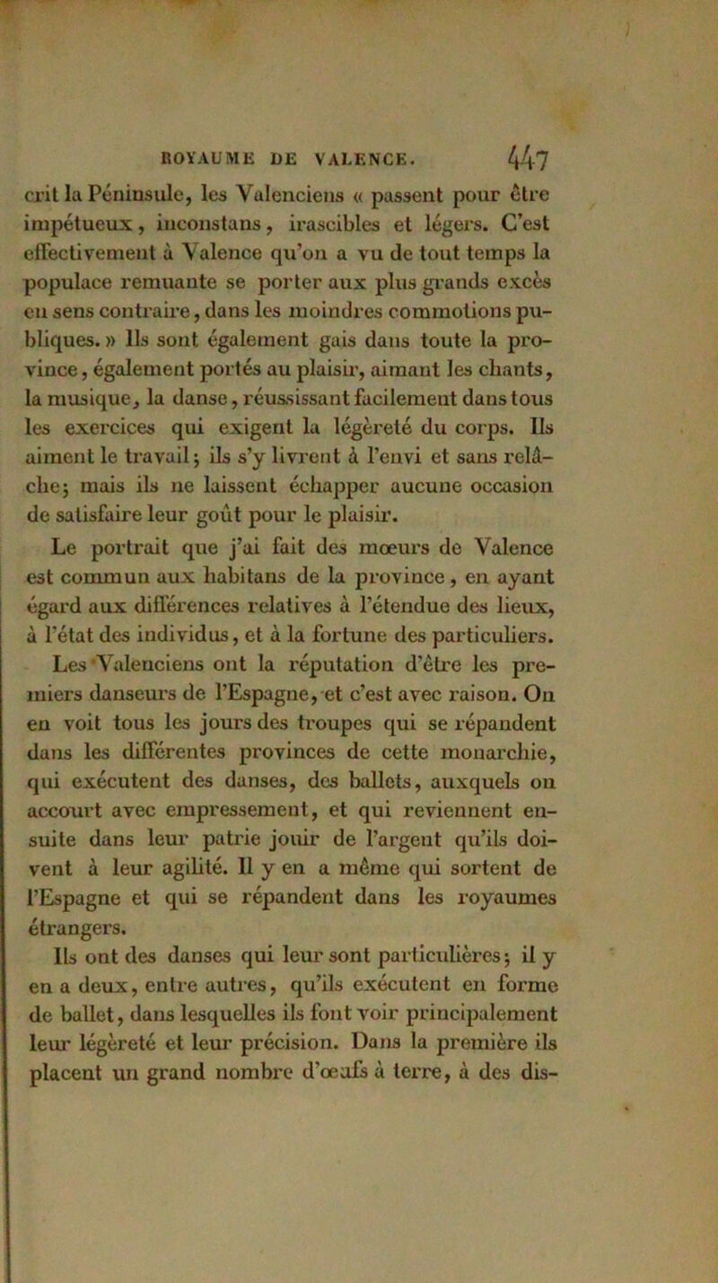 ci it la Péninsule, les Valenciens « passent pour être impétueux, inconstans, irascibles et légers. C’est effectivement à Valence qu’on a vu de tout temps la populace remuante se porter aux plus grands excès eu sens contraire, dans les moindres commotions pu- bliques. » Ils sont également gais dans toute la pro- vince , également portés au plaisir, aimant les chants, la musique, la danse, réussissant facilement dans tous les exercices qui exigent la légèreté du corps. Ils aiment le travail; ils s’y livrent à l’envi et sans relâ- che; mais ils ne laissent échapper aucune occasion de satisfaire leur goût pour le plaisir. Le portrait que j’ai fait des mœurs de Valence est commun aux habitans de la province , en ayant égard aux différences relatives à l’étendue des lieux, à l’état des individus, et à la fortune des particuliers. Les‘Valenciens ont la réputation d’être les pre- miers danseurs de l’Espagne, et c’est avec raison. On en voit tous les jours des troupes qui se répandent dans les différentes provinces de cette monarchie, qui exécutent des danses, des ballets, auxquels on accourt avec empressement, et qui reviennent en- suite dans leur patrie jouir de l’argent qu’ils doi- vent à leur agilité. Il y en a même qui sortent de l’Espagne et qui se répandent dans les royaumes étrangers. Ils ont des danses qui leur sont particulières; il y en a deux, entre autres, qu’ils exécutent en forme de ballet, dans lesquelles ils font voir principalement leur légèreté et leur précision. Dans la première ils placent un grand nombre d’œufs à terre, à des dis-