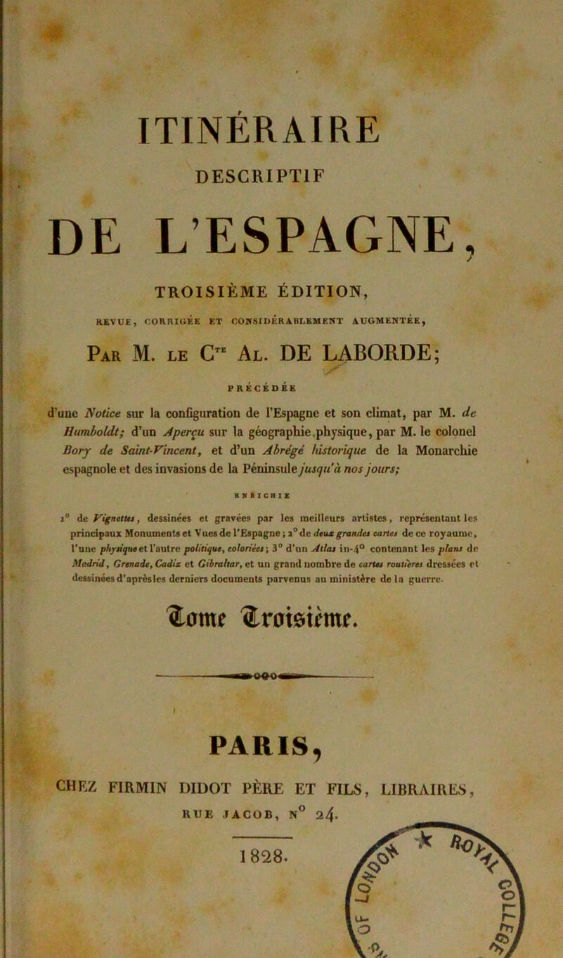 DESCRIPTIF DE L’ESPAGNE, TROISIÈME ÉDITION, REVUE, CORRIGÉE ET CONSIDERABLEMENT AUGMENTEE, Par M. le Cte Al. DE LABORDE; PRÉCÉDÉE d’une Notice sur la configuration de l’Espagne et son climat, par M. de Humboldt; d’un Aperçu sur la géographie physique, par M. le colonel Bory de Saint-Vincent, et d’un Abrégé historique de la Monarchie espagnole et des invasions de la Péninsule jusqu'à nos jours; BKÜICniE i° de Vignette*, dessinées et gravées par les meilleurs artistes, représentant les principaux Monuments et Vues de l’Espagne ; 2°de deux grandes carte* de ce royaume. Tune physique et l’autre politique, coloriée* ; 3° d’un Alla* in-4° contenant les plans de Madrid, Grenade, Cadix et Gibraltar, et un grand nombre de carte* routière* dressées et dessinées d’après les derniers documents parvenus au ministère delà guerre. ftame ftroteime. I PARIS, CHEZ FIRMIN DIDOT PÈRE ET FILS, LIBRAIRES, HUE JACOB, N° 24-