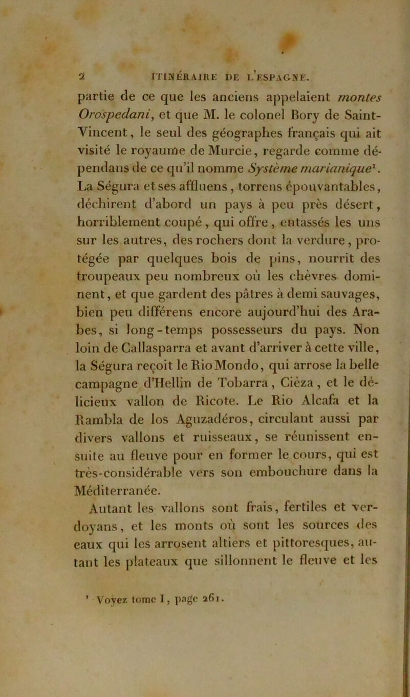 partie de ce que les anciens appelaient montes Orospedani, et que M. le colonel Bory de Saint- Vincent , le seul des géographes français qui ait visité le royaume de Murcie, regarde comme dé- pendais de ce qu’il nomme Système marianique1. La Ségura et ses affluens , torrens épouvantables, déchirent d’abord un pays à peu près désert, horriblement coupé , qui offre , entassés les uns sur les autres, des rochers dont la verdure, pro- tégée par quelques bois de pins, nourrit des troupeaux peu nombreux où les chèvres domi- nent, et que gardent des pâtres à demi sauvages, bien peu différens encore aujourd’hui des Ara- bes, si long-temps possesseurs du pays. Non loin de Callasparra et avant d’arriver à cette ville, la Ségura reçoit le RioMondo, qui arrose la belle campagne d’Hellin de Tobarra, Cièza, et le dé- licieux vallon de Ricote. Le Rio Alcafa et la Rambla de los Aguzadéros, circulant aussi par divers vallons et ruisseaux, se réunissent en- suite au fleuve pour en former le cours, qui est très-considérable vers son embouchure dans la Méditerranée. Autant les vallons sont frais, fertiles et ver- doyans, et les monts où sont les sources des eaux qui les arrosent altiers et pittoresques, au- tant les plateaux que sillonnent le fleuve et les ' Voyez tome I, page 261.