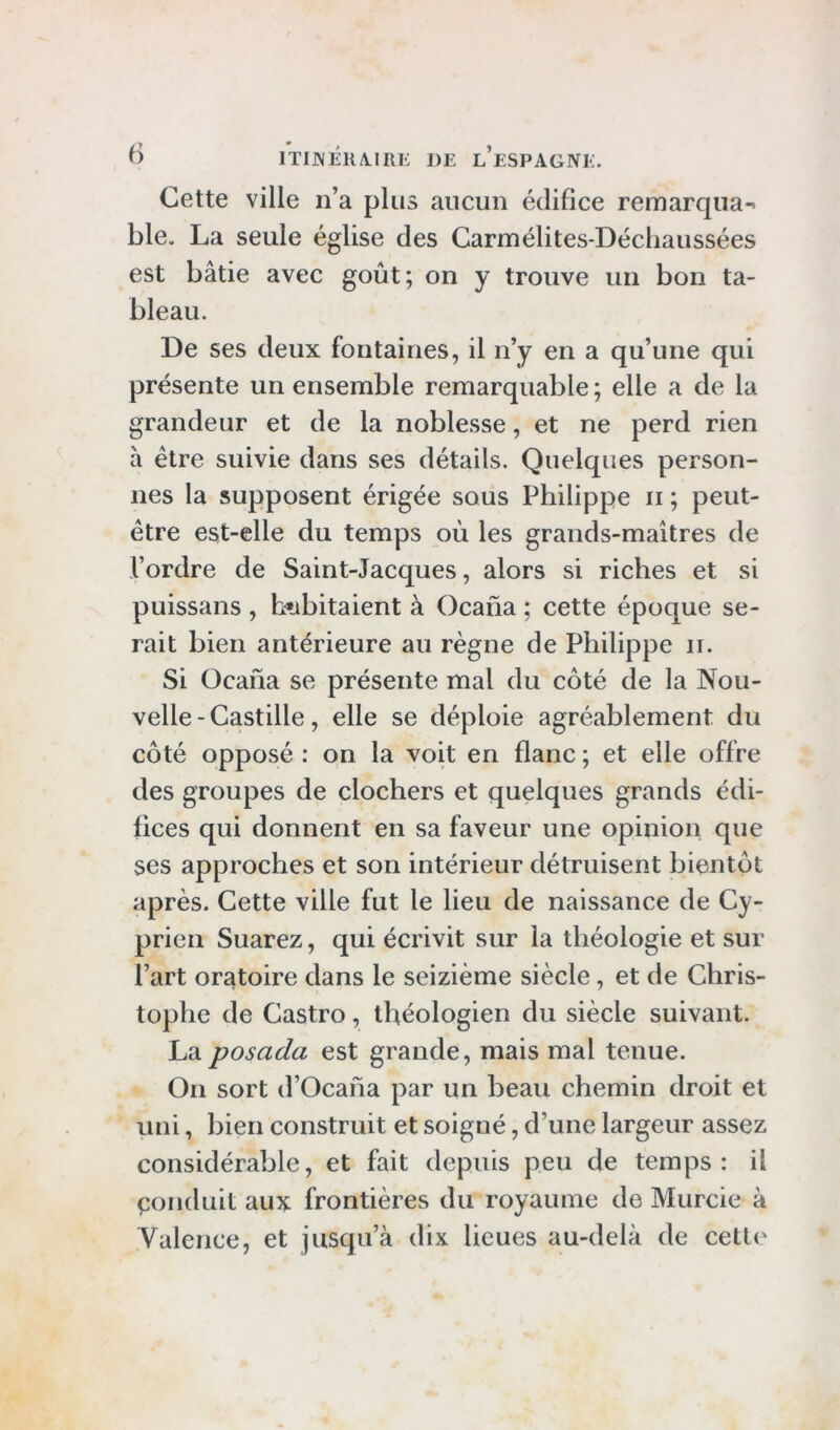 Cette ville n’a plus aucun édifice remarqua-' ble. La seule église des Carmélites-Déchaussées est bâtie avec goût; on y trouve un bon ta- bleau. De ses deux fontaines, il n’y en a qu’une qui présente un ensemble remarquable ; elle a de la grandeur et de la noblesse, et ne perd rien à être suivie dans ses détails. Quelques person- nes la supposent érigée sous Philippe ii ; peut- être est-elle du temps où les grands-maîtres de l’ordre de Saint-Jacques, alors si riches et si puissans , h»abitaient à Ocana ; cette époque se- rait bien antérieure au règne de Philippe ii. Si Ocana se présente mal du côté de la Nou- velle-Castille, elle se déploie agréablement du côté opposé : on la voit en flanc ; et elle offre des groupes de clochers et quelques grands édi- fices qui donnent en sa faveur une opinion que ses approches et son intérieur détruisent bientôt après. Cette ville fut le heu de naissance de Cy- prien Suarez, qui écrivit sur la théologie et sur l’art oratoire dans le seizième siècle, et de Chris- tophe de Castro, théologien du siècle suivant. La posada est grande, mais mal tenue. On sort d’Ocana par un beau chemin droit et uni, bien construit et soigné, d’une largeur assez considérable, et fait depuis peu de temps: il eonduit aux frontières du royaume de Murcie à Valence, et jusqu’à dix lieues au-delà de cette