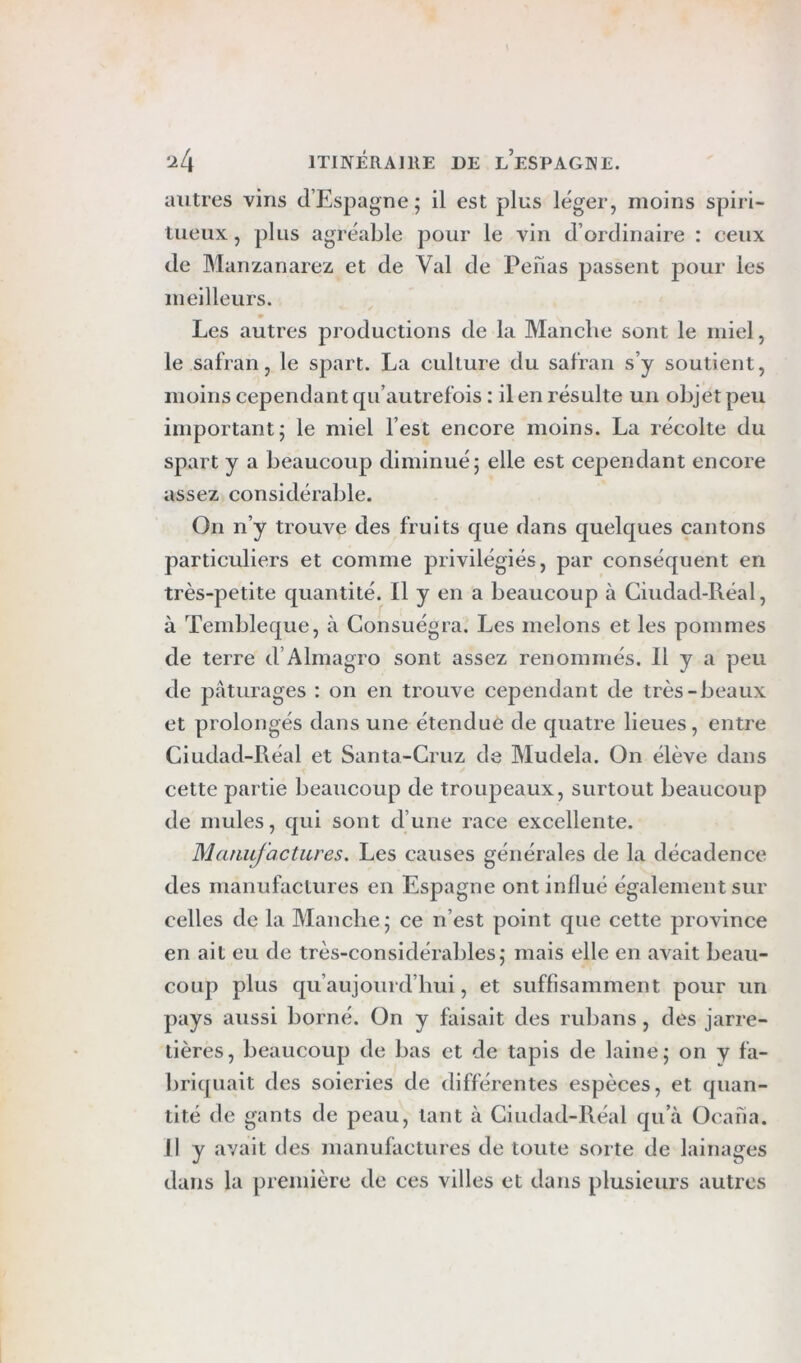 autres vins d’Espagne; il est plus léger, moins spiri- tueux , plus agréable pour le vin d’ordinaire : ceux de Manzanarez et de Val de Penas passent pour les meilleurs. Les autres productions de la Manche sont le miel, le safran, le spart. La culture du safran s’y soutient, moins cependant qu’autrefois : il en résulte un objet peu important; le miel l’est encore moins. La récolte du spart y a beaucoup diminué; elle est cependant encore assez considérable. On n’y trouve des fruits que dans quelques cantons particuliers et comme privilégiés, par conséquent en très-petite quantité. Il y en a beaucoup à Ciudad-Réal, à Tembleque, à Consuégra. Les melons et les pommes de terre d’Almagro sont assez renommés. 11 y a peu de pâturages : on en trouve cependant de très-beaux et prolongés dans une étendue de quatre lieues, entre Ciudad-Réal et Santa-Cruz de Mudela. On élève dans cette partie beaucoup de troupeaux, surtout beaucoup de mules, qui sont d’une race excellente. Maiiufactiires. Les causes générales de la décadence des manufactures en Espagne ont influé également sur celles de la Manche; ce n’est point que cette province en ait eu de très-considérables; mais elle en avait beau- coup plus qu’aujourd’hui, et suffisamment pour un pays aussi borné. On y faisait des rubans, des jarre- tières, beaucoup de bas et de tapis de laine; on y fa- briquait des soieries de différentes espèces, et quan- tité de gants de peau, tant à Ciudad-Réal qu’à Ocafia. Il y avait des manufactures de toute sorte de lainages dans la première de ces villes et dans plusieurs autres