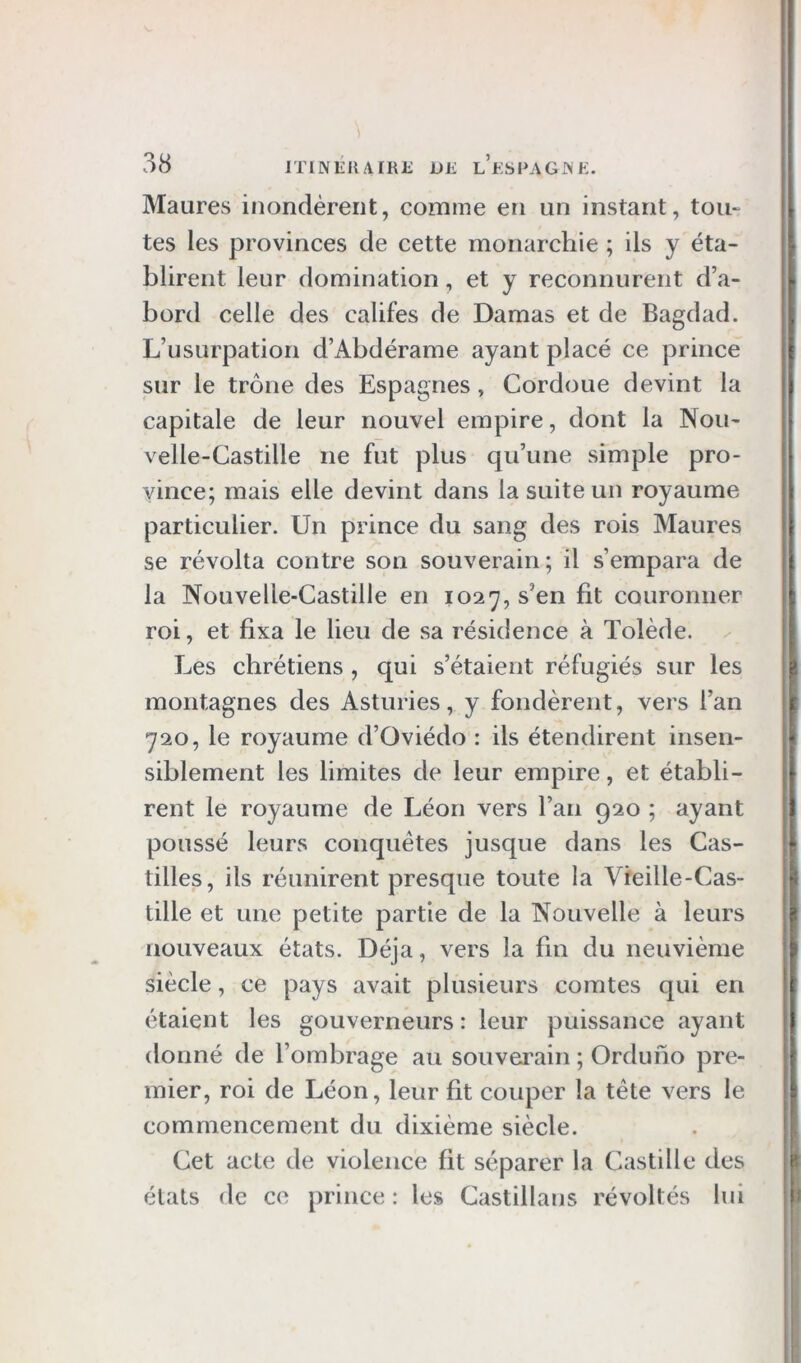 Maures inondèrent, comme en un instant, tou- tes les provinces de cette monarchie ; ils y éta- blirent leur domination, et y reconnurent d’a- bord celle des califes de Damas et de Bagdad. L’usurpation d’Abdérame ayant placé ce prince sur le trône des Espagnes , Cordoue devint la capitale de leur nouvel empire, dont la Nou- velle-Castille ne fut plus qu’une simple pro- vince; mais elle devint dans la suite un royaume particulier. Un prince du sang des rois Maures se révolta contre son souverain; il s’empara de la Nouvelle-Castille en 1027, s’en fit couronner roi, et fixa le lieu de sa résidence à Tolède. Les chrétiens , qui s’étaient réfugiés sur les montagnes des Asturies, y fondèrent, vers l’an 720, le royaume d’Oviédo : ils étendirent insen- siblement les limites de leur empire, et établi- rent le royaume de Léon vers l’an 920 ; ayant poussé leurs conquêtes jusque dans les Cas- tilles, ils réunirent presque toute la Vieille-Cas- tille et une petite partie de la Nouvelle à leurs nouveaux états. Déjà, vers la fin du neuvième siècle, ce pays avait plusieurs comtes qui en étaient les gouverneurs : leur puissance ayant donné de l’ombrage au souverain ; Orduho pre- mier, roi de Léon, leur fit couper la tête vers le commencement du dixième siècle. Cet acte de violence fit séparer la Castille des états de ce prince : les Castillans révoltés lui